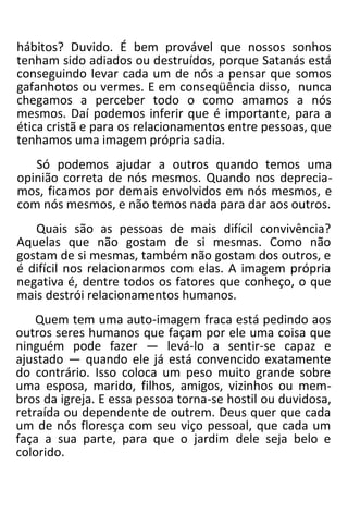hábitos? Duvido. É bem provável que nossos sonhos
tenham sido adiados ou destruídos, porque Satanás está
conseguindo levar cada um de nós a pensar que somos
gafanhotos ou vermes. E em conseqüência disso, nunca
chegamos a perceber todo o como amamos a nós
mesmos. Daí podemos inferir que é importante, para a
ética cristã e para os relacionamentos entre pessoas, que
tenhamos uma imagem própria sadia.
Só podemos ajudar a outros quando temos uma
opinião correta de nós mesmos. Quando nos deprecia-
mos, ficamos por demais envolvidos em nós mesmos, e
com nós mesmos, e não temos nada para dar aos outros.
Quais são as pessoas de mais difícil convivência?
Aquelas que não gostam de si mesmas. Como não
gostam de si mesmas, também não gostam dos outros, e
é difícil nos relacionarmos com elas. A imagem própria
negativa é, dentre todos os fatores que conheço, o que
mais destrói relacionamentos humanos.
Quem tem uma auto-imagem fraca está pedindo aos
outros seres humanos que façam por ele uma coisa que
ninguém pode fazer — levá-lo a sentir-se capaz e
ajustado — quando ele já está convencido exatamente
do contrário. Isso coloca um peso muito grande sobre
uma esposa, marido, filhos, amigos, vizinhos ou mem-
bros da igreja. E essa pessoa torna-se hostil ou duvidosa,
retraída ou dependente de outrem. Deus quer que cada
um de nós floresça com seu viço pessoal, que cada um
faça a sua parte, para que o jardim dele seja belo e
colorido.
 
