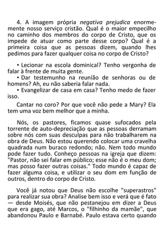 4. A imagem própria negativa prejudica enorme-
mente nosso serviço cristão. Qual é o maior empecilho
no caminho dos membros do corpo de Cristo, que os
impede de atuar como parte desse corpo? Qual é a
primeira coisa que as pessoas dizem, quando lhes
pedimos para fazer qualquer coisa no corpo de Cristo?
• Lecionar na escola dominical? Tenho vergonha de
falar à frente de muita gente.
• Dar testemunho na reunião de senhoras ou de
homens? Ah, eu não saberia falar nada.
• Evangelizar de casa em casa? Tenho medo de fazer
isso.
Cantar no coro? Por que você não pede a Mary? Ela
tem uma voz bem melhor que a minha.
Nós, os pastores, ficamos quase sufocados pela
torrente de auto-depreciação que as pessoas derramam
sobre nós com suas desculpas para não trabalharem na
obra de Deus. Não estou querendo colocar uma cravelha
quadrada num buraco redondo; não. Nem todo mundo
pode fazer tudo. Conheço pessoas na igreja que dizem:
"Pastor, não sei falar em público; esse não é o meu dom;
mas posso fazer outras coisas." Todo mundo é capaz de
fazer alguma coisa, e utilizar o seu dom em função de
outros, dentro do corpo de Cristo.
Você já notou que Deus não escolhe "superastros"
para realizar sua obra? Analise bem isso e verá que é fato
— desde Moisés, que não pestanejou em dizer a Deus
que era gago, até Marcos, o "filhinho da mamãe", que
abandonou Paulo e Barnabé. Paulo estava certo quando
 
