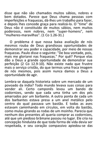 disse que não são chamados muitos sábios, nobres e
bem dotados. Parece que Deus chama pessoas com
imperfeições e fraquezas, dá-lhes um trabalho para fazer,
e depois lhes concede graça para realizá-lo. O "time" de
Deus não é constituído de muitos sábios, nem muitos
poderosos, nem nobres, nem "super-homens", nem
"mulheres-maravilhas". (1 Co 1.26-31.)
O problema é que nossa baixa avaliação de nós
mesmos rouba de Deus grandiosas oportunidades de
demonstrar seu poder e capacidade, por meio de nossas
fraquezas. Paulo disse o seguinte: "De boa vontade, pois,
mais me gloriarei nas fraquezas." Por quê? Porque elas
dão a Deus a grande oportunidade de demonstrar sua
perfeição (2 Co 12.9-10). Não existe nada que frustre
mais o serviço cristão, do que termos uma fraca imagem
de nós mesmos, pois assim nunca damos a Deus a
oportunidade de agir.
Lembra-se daquela historieta sobre um mercado de um
povoado da índia? Todo mundo levava suas coisas para
vender ali. Certo camponês levou um bando de
codornizes, sendo que cada uma tinha um dos pés
amarrados por um barbante. A outra ponta de cada um
dos barbantes estava presa a um anel metálico pelo
centro do qual passava um bastão. E todas as aves
estavam caminhando em círculos, em volta do bastão,
como mulas girando as rodas de um moinho. Parecia que
nenhum dos presentes ali queria comprar as codornizes,
até que um piedoso brâmane passou no lugar. Ele cria na
concepção hinduísta de que toda forma de vida devia ser
respeitada, e seu coração compassivo apiedou-se das
 