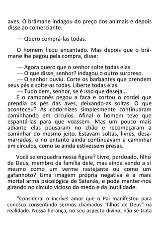 aves. O brâmane indagou do preço dos animais e depois
disse ao comerciante:
— Quero comprá-las todas.
O homem ficou encantado. Mas depois que o brâ-
mane lhe pagou pela compra, disse:
— Agora quero que o senhor solte todas elas.
— O que disse, senhor? indagou o outro surpreso.
— O senhor ouviu. Corte os barbantes que prendem
seus pés e solte-as todas. Liberte todas elas.
— Tudo bem, senhor, se é isso que deseja...
E o camponês pegou a faca e cortou o cordel que
prendia os pés das aves, deixando-as soltas. O que
aconteceu? As codornizes simplesmente continuaram
caminhando em círculos. Afinal o homem teve que
espantá-las para que voassem. Mas um pouco mais
adiante elas pousaram no chão e recomeçaram a
caminhar do mesmo jeito. Estavam soltas, livres, desa-
marradas, e no entanto ainda continuavam a caminhar
em círculos, como se ainda estivessem presas.
Você se enquadra nessa figura? Livre, perdoado, filho
de Deus, membro da família dele, mas ainda vendo a si
mesmo como um verme rastejante ou como um
gafanhoto? Uma imagem própria negativa é a mais
mortal arma psicológica de Satanás, e pode manter-nos
girando no círculo vicioso do medo e da inutilidade.
"Considerai o incrível amor que o Pai manifestou para
conosco consentindo sermos chamados "filhos de Deus" na
realidade. Nossa herança, no seu aspecto divino, não se trata
 