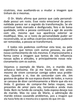 cicatrizes, mas auxiliando-as a mudar a imagem que
tinham de si mesmas.
O Dr. Maltz afirma que parece que cada personali-
dade possui um rosto. Esse rosto emocional da perso-
nalidade parece ser o segredo da transformação. Se ele
continuar todo marcado e desfigurado, feio e de baixa
qualidade, então a pessoa continuará a agir de acordo
com ele, mesmo que sua aparência exterior se
modifique. Mas, se o rosto da personalidade puder ser
reconstruído, se as velhas cicatrizes emocionais puderem
ser removidas, a pessoa se transformará.
E todos nós podemos confirmar esta tese, ou pela
experiência que temos com outras pessoas, ou pelo
nosso conhecimento de nós mesmos. É impressionante a
forma como a imagem que temos de nós influencia
nossas ações e atitudes, e principalmente nosso rela-
cionamento com os outros.
Vejamos o exemplo de Marie. Jim, o marido dela,
achava-a belíssima. Ele já me havia dito isto antes
mesmo de virem conversar comigo sobre seus proble-
mas. Quando a vi, tive de concordar com ele. Jim
gostava de gabar de sua esposa diante de todos, e nunca
se cansava de dizer carinhosamente a Marie que ela era
linda. E gostava de comprar-lhe belas roupas, seus
presentes de amor para ela, tornando-a ainda mais
linda. Bem no fundo do coração, toda esposa deseja isso
do marido. Mas no caso de Marie, a admiração do
marido estava causando problemas, pois a imagem que
ela havia feito de si mesma era o oposto do que Jim via.
 