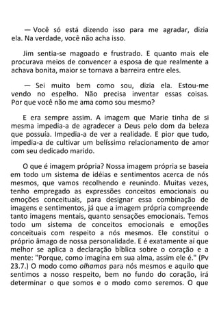 — Você só está dizendo isso para me agradar, dizia
ela. Na verdade, você não acha isso.
Jim sentia-se magoado e frustrado. E quanto mais ele
procurava meios de convencer a esposa de que realmente a
achava bonita, maior se tornava a barreira entre eles.
— Sei muito bem como sou, dizia ela. Estou-me
vendo no espelho. Não precisa inventar essas coisas.
Por que você não me ama como sou mesmo?
E era sempre assim. A imagem que Marie tinha de si
mesma impedia-a de agradecer a Deus pelo dom da beleza
que possuía. Impedia-a de ver a realidade. E pior que tudo,
impedia-a de cultivar um belíssimo relacionamento de amor
com seu dedicado marido.
O que é imagem própria? Nossa imagem própria se baseia
em todo um sistema de idéias e sentimentos acerca de nós
mesmos, que vamos recolhendo e reunindo. Muitas vezes,
tenho empregado as expressões conceitos emocionais ou
emoções conceituais, para designar essa combinação de
imagens e sentimentos, já que a imagem própria compreende
tanto imagens mentais, quanto sensações emocionais. Temos
todo um sistema de conceitos emocionais e emoções
conceituais com respeito a nós mesmos. Ele constitui o
próprio âmago de nossa personalidade. E é exatamente aí que
melhor se aplica a declaração bíblica sobre o coração e a
mente: "Porque, como imagina em sua alma, assim ele é." (Pv
23.7.) O modo como olhamos para nós mesmos e aquilo que
sentimos a nosso respeito, bem no fundo do coração, irá
determinar o que somos e o modo como seremos. O que
 