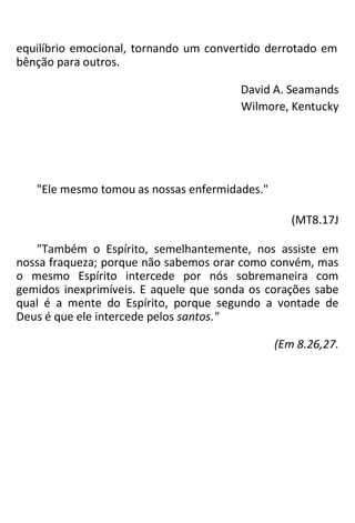 equilíbrio emocional, tornando um convertido derrotado em
bênção para outros.
David A. Seamands
Wilmore, Kentucky
"Ele mesmo tomou as nossas enfermidades."
(MT8.17J
"Também o Espírito, semelhantemente, nos assiste em
nossa fraqueza; porque não sabemos orar como convém, mas
o mesmo Espírito intercede por nós sobremaneira com
gemidos inexprimíveis. E aquele que sonda os corações sabe
qual é a mente do Espírito, porque segundo a vontade de
Deus é que ele intercede pelos santos."
(Em 8.26,27.
 