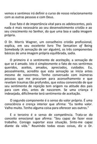 vemos e sentimos irá definir o curso de nosso relacionamento
com as outras pessoas e com Deus.
Esse fato é de importância vital para os adolescentes, pois
nada é mais necessário ao seu desenvolvimento cristão e ao
seu crescimento no Senhor, do que uma boa e sadia imagem
própria.
O Dr. Morris Wagner, um conselheiro cristão profissional,
explica, em seu excelente livro The Sensation of Being
Somebody (A sensação de ser alguém), os três componentes
básicos de uma imagem própria equilibrada, sadia.
O primeiro é o sentimento de aceitação, a sensação de
que se é amado. Isto é simplesmente o fato de nos sentirmos
queridos, aceitos, amados, apreciados, cuidados. Eu,
pessoalmente, acredito que esta sensação se inicia antes
mesmo de nascermos. Tenho conversado com inúmeras
pessoas que me procuram para aconselhamento e que
revelam traumas tão profundos, que estou convencido de que
seu sentimento de rejeição tem origem na atitude dos pais
para com eles, antes de nascerem. Se uma criança é
indesejada, dificilmente terá sentimento de aceitação.
O segundo componente é o senso do valor próprio. É uma
consciência e crença interior que afirma: "Eu tenho valor.
Valho muito. Tenho alguma coisa para oferecer aos outros."
E o terceiro é o senso de competência. Trata-se do
conceito emocional que afirma: "Sou capaz de fazer esse
trabalho. Consigo suportar essa situação. Sinto-me capaz
diante da vida." Reunindo todas essas coisas, diz o Dr.
 