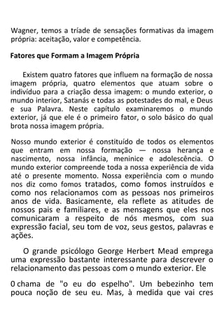 Wagner, temos a tríade de sensações formativas da imagem
própria: aceitação, valor e competência.
Fatores que Formam a Imagem Própria
Existem quatro fatores que influem na formação de nossa
imagem própria, quatro elementos que atuam sobre o
indivíduo para a criação dessa imagem: o mundo exterior, o
mundo interior, Satanás e todas as potestades do mal, e Deus
e sua Palavra. Neste capítulo examinaremos o mundo
exterior, já que ele é o primeiro fator, o solo básico do qual
brota nossa imagem própria.
Nosso mundo exterior é constituído de todos os elementos
que entram em nossa formação — nossa herança e
nascimento, nossa infância, meninice e adolescência. O
mundo exterior compreende toda a nossa experiência de vida
até o presente momento. Nossa experiência com o mundo
nos diz como fomos tratados, como fomos instruídos e
como nos relacionamos com as pessoas nos primeiros
anos de vida. Basicamente, ela reflete as atitudes de
nossos pais e familiares, e as mensagens que eles nos
comunicaram a respeito de nós mesmos, com sua
expressão facial, seu tom de voz, seus gestos, palavras e
ações.
O grande psicólogo George Herbert Mead emprega
uma expressão bastante interessante para descrever o
relacionamento das pessoas com o mundo exterior. Ele
0 chama de "o eu do espelho". Um bebezinho tem
pouca noção de seu eu. Mas, à medida que vai cres
 