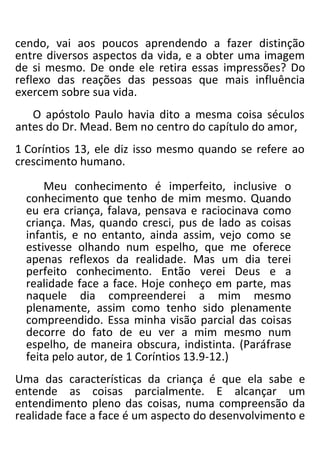 cendo, vai aos poucos aprendendo a fazer distinção
entre diversos aspectos da vida, e a obter uma imagem
de si mesmo. De onde ele retira essas impressões? Do
reflexo das reações das pessoas que mais influência
exercem sobre sua vida.
O apóstolo Paulo havia dito a mesma coisa séculos
antes do Dr. Mead. Bem no centro do capítulo do amor,
1 Coríntios 13, ele diz isso mesmo quando se refere ao
crescimento humano.
Meu conhecimento é imperfeito, inclusive o
conhecimento que tenho de mim mesmo. Quando
eu era criança, falava, pensava e raciocinava como
criança. Mas, quando cresci, pus de lado as coisas
infantis, e no entanto, ainda assim, vejo como se
estivesse olhando num espelho, que me oferece
apenas reflexos da realidade. Mas um dia terei
perfeito conhecimento. Então verei Deus e a
realidade face a face. Hoje conheço em parte, mas
naquele dia compreenderei a mim mesmo
plenamente, assim como tenho sido plenamente
compreendido. Essa minha visão parcial das coisas
decorre do fato de eu ver a mim mesmo num
espelho, de maneira obscura, indistinta. (Paráfrase
feita pelo autor, de 1 Coríntios 13.9-12.)
Uma das características da criança é que ela sabe e
entende as coisas parcialmente. E alcançar um
entendimento pleno das coisas, numa compreensão da
realidade face a face é um aspecto do desenvolvimento e
 