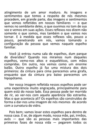 atingimento de um amor maduro. As imagens e
sentimentos que temos a respeito de nós mesmos
procedem, em grande parte, das imagens e sentimentos
que vemos refletidos em nossos familiares — o que
vemos no semblante deles, o que ouvimos no tom de sua
voz e vemos em suas ações. Esses reflexos nos dizem não
somente o que somos, mas também o que vamos nos
tornar. E à medida que esses reflexos vão, pouco a
pouco, penetrando em nós, vamos tomando a
configuração da pessoa que vemos naquele espelho
familiar.
Você já entrou numa sala de espelhos, dum parque
de diversões? Quando nos miramos num daqueles
espelhos, vemo-nos altos e esqueléticos, com mãos
compridas. Em outro, nos vemos como um enorme
balão. Outro espelho já faz uma mistura dos dois
primeiros: da cintura para cima parecemos uma girafa,
enquanto que da cintura pra baixo parecemos um
hipopótamo.
Ver nossa imagem refletida nesses espelhos pode ser
uma experiência muito engraçada, principalmente para
quem está do nosso lado. Essa pessoa pode ter morrido
de rir, ao ver-nos com aquela aparência tão estranha.
Mas o que acontecia ali? Os espelhos são construídos de
forma a dar-nos uma imagem de nós mesmos de acordo
com a curvatura do vidro.
Pois bem; vamos levar estes espelhos para dentro de
nossa casa. E se, de algum modo, nossa mãe, pai, irmãos,
avós — que são as pessoas mais importantes das
primeiras fases de nossa vida — pegarem todos os
 