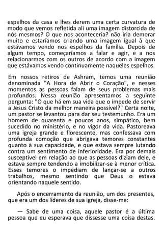 espelhos da casa e lhes derem uma certa curvatura de
modo que vemos refletida ali uma imagem distorcida de
nós mesmos? O que nos aconteceria? não iria demorar
muito e estaríamos criando uma imagem igual à que
estávamos vendo nos espelhos da família. Depois de
algum tempo, começaríamos a falar e agir, e a nos
relacionarmos com os outros de acordo com a imagem
que estávamos vendo continuamente naqueles espelhos.
Em nossos retiros de Ashram, temos uma reunião
denominada "A Hora de Abrir o Coração", e nesses
momentos as pessoas falam de seus problemas mais
profundos. Nessa reunião apresentamos a seguinte
pergunta: "O que há em sua vida que o impede de servir
a Jesus Cristo da melhor maneira possível?" Certa noite,
um pastor se levantou para dar seu testemunho. Era um
homem de quarenta e poucos anos, simpático, bem
sucedido no ministério, e no vigor da vida. Pastoreava
uma igreja grande e florescente, mas confessava com
profunda comoção que abrigava temores constantes
quanto à sua capacidade, e que estava sempre lutando
contra um sentimento de inferioridade. Era por demais
susceptível em relação ao que as pessoas diziam dele, e
estava sempre tendendo a imobilizar-se à menor crítica.
Esses temores o impediam de lançar-se a outros
trabalhos, mesmo sentindo que Deus o estava
orientando naquele sentido.
Após o encerramento da reunião, um dos presentes,
que era um dos líderes de sua igreja, disse-me:
— Sabe de uma coisa, aquele pastor é a última
pessoa que eu esperava que dissesse uma coisa destas.
 