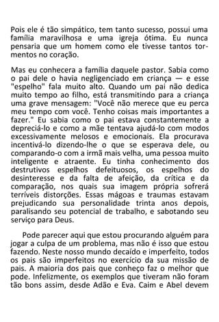 Pois ele é tão simpático, tem tanto sucesso, possui uma
família maravilhosa e uma igreja ótima. Eu nunca
pensaria que um homem como ele tivesse tantos tor-
mentos no coração.
Mas eu conhecera a família daquele pastor. Sabia como
o pai dele o havia negligenciado em criança — e esse
"espelho" fala muito alto. Quando um pai não dedica
muito tempo ao filho, está transmitindo para a criança
uma grave mensagem: "Você não merece que eu perca
meu tempo com você. Tenho coisas mais importantes a
fazer." Eu sabia como o pai estava constantemente a
depreciá-lo e como a mãe tentava ajudá-lo com modos
excessivamente melosos e emocionais. Ela procurava
incentivá-lo dizendo-lhe o que se esperava dele, ou
comparando-o com a irmã mais velha, uma pessoa muito
inteligente e atraente. Eu tinha conhecimento dos
destrutivos espelhos defeituosos, os espelhos do
desinteresse e da falta de afeição, da crítica e da
comparação, nos quais sua imagem própria sofrerá
terríveis distorções. Essas mágoas e traumas estavam
prejudicando sua personalidade trinta anos depois,
paralisando seu potencial de trabalho, e sabotando seu
serviço para Deus.
Pode parecer aqui que estou procurando alguém para
jogar a culpa de um problema, mas não é isso que estou
fazendo. Neste nosso mundo decaído e imperfeito, todos
os pais são imperfeitos no exercício da sua missão de
pais. A maioria dos pais que conheço faz o melhor que
pode. Infelizmente, os exemplos que tiveram não foram
tão bons assim, desde Adão e Eva. Caim e Abel devem
 