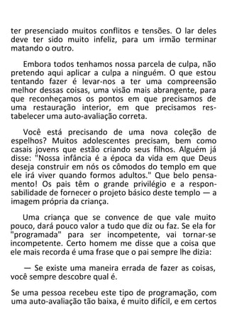 ter presenciado muitos conflitos e tensões. O lar deles
deve ter sido muito infeliz, para um irmão terminar
matando o outro.
Embora todos tenhamos nossa parcela de culpa, não
pretendo aqui aplicar a culpa a ninguém. O que estou
tentando fazer é levar-nos a ter uma compreensão
melhor dessas coisas, uma visão mais abrangente, para
que reconheçamos os pontos em que precisamos de
uma restauração interior, em que precisamos res-
tabelecer uma auto-avaliação correta.
Você está precisando de uma nova coleção de
espelhos? Muitos adolescentes precisam, bem como
casais jovens que estão criando seus filhos. Alguém já
disse: "Nossa infância é a época da vida em que Deus
deseja construir em nós os cômodos do templo em que
ele irá viver quando formos adultos." Que belo pensa-
mento! Os pais têm o grande privilégio e a respon-
sabilidade de fornecer o projeto básico deste templo — a
imagem própria da criança.
Uma criança que se convence de que vale muito
pouco, dará pouco valor a tudo que diz ou faz. Se ela for
"programada" para ser incompetente, vai tornar-se
incompetente. Certo homem me disse que a coisa que
ele mais recorda é uma frase que o pai sempre lhe dizia:
— Se existe uma maneira errada de fazer as coisas,
você sempre descobre qual é.
Se uma pessoa recebeu este tipo de programação, com
uma auto-avaliação tão baixa, é muito difícil, e em certos
 