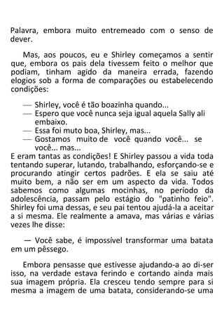 Palavra, embora muito entremeado com o senso de
dever.
Mas, aos poucos, eu e Shirley começamos a sentir
que, embora os pais dela tivessem feito o melhor que
podiam, tinham agido da maneira errada, fazendo
elogios sob a forma de comparações ou estabelecendo
condições:
— Shirley, você é tão boazinha quando...
— Espero que você nunca seja igual aquela Sally ali
embaixo.
— Essa foi muto boa, Shirley, mas...
— Gostamos muito de você quando você... se
você... mas...
E eram tantas as condições! E Shirley passou a vida toda
tentando superar, lutando, trabalhando, esforçando-se e
procurando atingir certos padrões. E ela se saiu até
muito bem, a não ser em um aspecto da vida. Todos
sabemos como algumas mocinhas, no período da
adolescência, passam pelo estágio do "patinho feio".
Shirley foi uma dessas, e seu pai tentou ajudá-la a aceitar
a si mesma. Ele realmente a amava, mas várias e várias
vezes lhe disse:
— Você sabe, é impossível transformar uma batata
em um pêssego.
Embora pensasse que estivesse ajudando-a ao di-ser
isso, na verdade estava ferindo e cortando ainda mais
sua imagem própria. Ela cresceu tendo sempre para si
mesma a imagem de uma batata, considerando-se uma
 