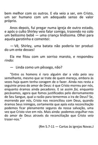 bem melhor com os outros. E ela veio a ser, em Cristo,
um ser humano com um adequado senso de valor
próprio.
Anos depois, fui pregar numa igreja de outro estado,
e após o culto Shirley veio falar comigo, trazendo no colo
um belíssimo bebê — uma criança lindíssima. Olhei para
aquela garotinha e comentei:
— Vê, Shirley, uma batata não poderia ter produzi
do um ente desses!
Ela me fitou com um sorriso maroto, e respondeu
rindo:
— Linda como um pêssego, não?
"Entre os homens é raro alguém dar a vida peio seu
semelhante, mesmo que se trate de quem mereça, embora às
vezes haja quem tenha coragem de o fazer. Ainda nos resta a
seguinte prova do amor de Deus: é que Cristo morreu por nós,
enquanto éramos ainda pecadores. E se assim foi, enquanto
pecávamos, agora que fomos justificados pelo derramamento
de Seu Sangue, qual a razão para temermos a ira de Deus? Se,
morrendo por nós, Cristo nos reconciliou com Deus, quando
éramos Seus inimigos, certamente que após esta reconciliação
podemos ficar plenamente seguros da nossa salvação, uma
vez que Cristo vive em nós. Mais ainda: podemos orgulhar-nos
do amor de Deus através da reconciliação que Cristo veio
trazer-nos."
(Rm 5.7-11 — Cartas às igrejas Novas.J
 