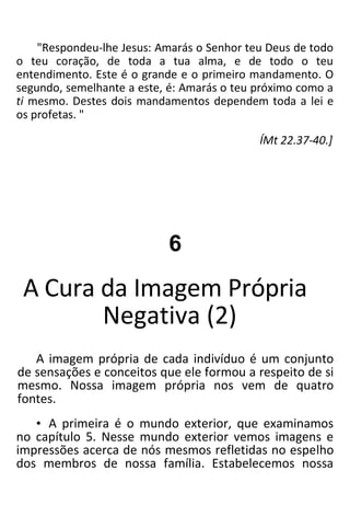 "Respondeu-lhe Jesus: Amarás o Senhor teu Deus de todo
o teu coração, de toda a tua alma, e de todo o teu
entendimento. Este é o grande e o primeiro mandamento. O
segundo, semelhante a este, é: Amarás o teu próximo como a
ti mesmo. Destes dois mandamentos dependem toda a lei e
os profetas. "
ÍMt 22.37-40.]
6
A Cura da Imagem Própria
Negativa (2)
A imagem própria de cada indivíduo é um conjunto
de sensações e conceitos que ele formou a respeito de si
mesmo. Nossa imagem própria nos vem de quatro
fontes.
• A primeira é o mundo exterior, que examinamos
no capítulo 5. Nesse mundo exterior vemos imagens e
impressões acerca de nós mesmos refletidas no espelho
dos membros de nossa família. Estabelecemos nossa
 
