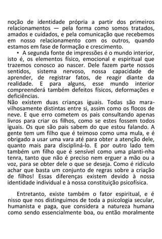 noção de identidade própria a partir dos primeiros
relacionamentos — pela forma como somos tratados,
amados e cuidados, e pela comunicação que recebemos
em nosso relacionamento com os outros, quando
estamos em fase de formação e crescimento.
• A segunda fonte de impressões é o mundo interior,
isto é, os elementos físico, emocional e espiritual que
trazemos conosco ao nascer. Dele fazem parte nossos
sentidos, sistema nervoso, nossa capacidade de
aprender, de registrar fatos, de reagir diante da
realidade. E para alguns, esse mundo interior
compreenderá também defeitos físicos, deformações e
deficiências.
Não existem duas crianças iguais. Todas são mara-
vilhosamente distintas entre si, assim como os flocos de
neve. E que erro cometem os pais consultando apenas
livros para criar os filhos, como se estes fossem todos
iguais. Os que são pais sabem do que estou falando. A
gente tem um filho que é teimoso como uma mula, e é
obrigado a usar uma vara até para obter a atenção dele,
quanto mais para discipliná-lo. E por outro lado tem
também um filho que é sensível como uma planti-nha
tenra, tanto que não é preciso nem erguer a mão ou a
voz, para se obter dele o que se deseja. Como é ridículo
achar que basta um conjunto de regras sobre a criação
de filhos! Essas diferenças existem devido à nossa
identidade individual e à nossa constituição psicofísica.
Entretanto, existe também o fator espiritual, e é
nisso que nos distinguimos de toda a psicologia secular,
humanista e paga, que considera a natureza humana
como sendo essencialmente boa, ou então moralmente
 