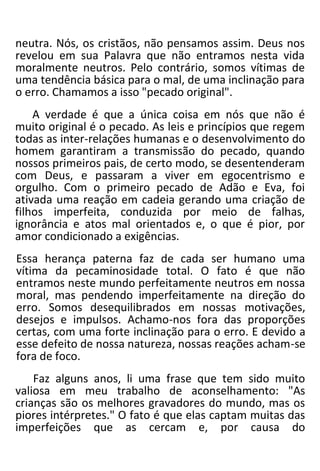 neutra. Nós, os cristãos, não pensamos assim. Deus nos
revelou em sua Palavra que não entramos nesta vida
moralmente neutros. Pelo contrário, somos vítimas de
uma tendência básica para o mal, de uma inclinação para
o erro. Chamamos a isso "pecado original".
A verdade é que a única coisa em nós que não é
muito original é o pecado. As leis e princípios que regem
todas as inter-relações humanas e o desenvolvimento do
homem garantiram a transmissão do pecado, quando
nossos primeiros pais, de certo modo, se desentenderam
com Deus, e passaram a viver em egocentrismo e
orgulho. Com o primeiro pecado de Adão e Eva, foi
ativada uma reação em cadeia gerando uma criação de
filhos imperfeita, conduzida por meio de falhas,
ignorância e atos mal orientados e, o que é pior, por
amor condicionado a exigências.
Essa herança paterna faz de cada ser humano uma
vítima da pecaminosidade total. O fato é que não
entramos neste mundo perfeitamente neutros em nossa
moral, mas pendendo imperfeitamente na direção do
erro. Somos desequilibrados em nossas motivações,
desejos e impulsos. Achamo-nos fora das proporções
certas, com uma forte inclinação para o erro. E devido a
esse defeito de nossa natureza, nossas reações acham-se
fora de foco.
Faz alguns anos, li uma frase que tem sido muito
valiosa em meu trabalho de aconselhamento: "As
crianças são os melhores gravadores do mundo, mas os
piores intérpretes." O fato é que elas captam muitas das
imperfeições que as cercam e, por causa do
 