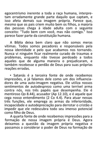 egocentrismo inerente a toda a raça humana, interpre-
tam erradamente grande parte daquilo que captam, e
isso afeta demais sua imagem própria. Parece que,
mesmo que os pais criem muito bem os filhos, a maioria
das pessoas chega à idade adulta com o seguinte
conceito: "Tudo bem com você, mas não comigo." Isso
parece fazer parte da constituição humana.
A Bíblia deixa bem claro que não somos meras
vítimas. Todos somos pecadores e responsáveis pela
nossa identidade e pelo que acabamos nos tornando.
Nunca vi ninguém ficar realmente curado de traumas e
problemas, enquanto não tivesse perdoado a todos
aqueles que de alguma maneira o prejudicaram, e
também recebesse o perdão de Deus para suas próprias
reações erradas.
• Satanás é a terceira fonte de onde recebemos
impressões, e já falamos dele como um dos influencia-
dores de uma auto-imagem negativa. Ele utiliza nossos
sentimentos de autodesprezo como uma terrível arma
contra nós, nos três papéis que desempenha. Ele é
mentiroso Qo 8.44), acusador (Ap 12.10), e é aquele que
cega nosso entendimento (2 Co 4.4). Para atuar nessas
três funções, ele emprega as armas da inferioridade,
incapacidade e autodepreciação para derrotar o cristão e
impedir que ele redescubra todo seu imenso potencial
como filho de Deus.
A quarta fonte de onde recebemos impressões para a
formação de nossa imagem própria é Deus. Agora
deixamos a questão da imagem própria negativa e
passamos a considerar o poder de Deus na formação de
 
