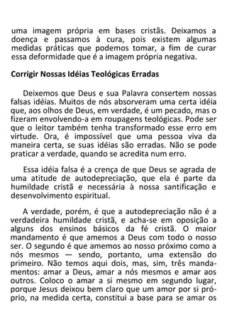 uma imagem própria em bases cristãs. Deixamos a
doença e passamos à cura, pois existem algumas
medidas práticas que podemos tomar, a fim de curar
essa deformidade que é a imagem própria negativa.
Corrigir Nossas Idéias Teológicas Erradas
Deixemos que Deus e sua Palavra consertem nossas
falsas idéias. Muitos de nós absorveram uma certa idéia
que, aos olhos de Deus, em verdade, é um pecado, mas o
fizeram envolvendo-a em roupagens teológicas. Pode ser
que o leitor também tenha transformado esse erro em
virtude. Ora, é impossível que uma pessoa viva da
maneira certa, se suas idéias são erradas. Não se pode
praticar a verdade, quando se acredita num erro.
Essa idéia falsa é a crença de que Deus se agrada de
uma atitude de autodepreciação, que ela é parte da
humildade cristã e necessária à nossa santificação e
desenvolvimento espiritual.
A verdade, porém, é que a autodepreciação não é a
verdadeira humildade cristã, e acha-se em oposição a
alguns dos ensinos básicos da fé cristã. O maior
mandamento é que amemos a Deus com todo o nosso
ser. O segundo é que amemos ao nosso próximo como a
nós mesmos — sendo, portanto, uma extensão do
primeiro. Não temos aqui dois, mas, sim, três manda-
mentos: amar a Deus, amar a nós mesmos e amar aos
outros. Coloco o amar a si mesmo em segundo lugar,
porque Jesus deixou bem claro que um amor por si pró-
prio, na medida certa, constitui a base para se amar os
 