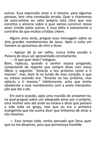 outros. Essa expressão amar a si mesmo, para algumas
pessoas, tem uma conotação errada. Quer o chamemos
de auto-estima ou valor próprio está claro que isso
constitui o alicerce sobre o qual vamos construir nosso
amor cristão pelos outros. E essa idéia é exatamente o
contrário do que muitos cristãos crêem.
Alguns anos atrás, preguei essa mensagem sobre os
dois grandes mandamentos de Jesus. Após o culto um
homem se aproximou de mim e disse:
— Apesar de já ser velho, nunca tinha ouvido a
Palavra de Jesus ser apresentada corretamente.
— O que quer dizer? indaguei.
Bom, replicou, quando o senhor estava pregando,
compreendi de repente que sempre disse com meus
lábios o seguinte: "Amarás a teu próximo como a ti
mesmo", mas, bem lá no fundo do meu coração, o que
eu estava ouvindo era: "Amarás ao teu próximo, mas
odiarás a ti mesmo." Infelizmente, acho que tenho
obedecido a esse mandamento com a exata interpreta-
ção que dei a ele.
Em outra ocasião, após uma reunião de avivamen-to,
na qual preguei sobre um adequado amor por si próprio,
uma mulher veio até onde eu estava e disse que passara
a vida toda na igreja, mas que eu era o primeiro
evangelista que ela ouvira dizer que tínhamos de amar a
nós mesmos.
— Esse tempo todo, tenho pensado que Deus quer
que eu me despreze, para que permaneça humilde.
 