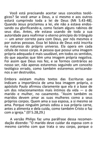 Você está precisando acertar seus conceitos teoló-
gicos? Se você amar a Deus, a si mesmo e aos outros
estará cumprindo toda a lei de Deus (Mt 5.43-48].
Quando Jesus proclamou a lei, ele não a estava endos-
sando ou glorificando-a, como faziam alguns rabinos de
seus dias. Antes, ele estava usando de toda a sua
autoridade para reafirmar o eterno princípio do triângulo
— um amor correto para com Deus, por nós mesmos e
por outras pessoas. Essa lei básica de Deus está inscrita
na natureza do próprio universo. Ela opera em cada
célula de nosso corpo. A pessoa que possui uma imagem
própria adequada é mais saudável, em todos os sentidos,
do que aquelas que têm uma imagem própria negativa.
Foi assim que Deus nos fez, e se formos contrários ao
nosso ser, não apenas estaremos seguindo um conceito
teológico errado, como também estaremos arriscando-
nos a ser destruídos.
Embora existam muitos textos das Escrituras que
indicam a importância de uma boa imagem própria, o
apóstolo Paulo afirmou claramente que ela é a base de
um dos relacionamentos mais íntimos da vida — o de
marido e mulher, no casamento. "Assim também os
maridos devem amar as suas mulheres como a seus
próprios corpos. Quem ama a sua esposa, a si mesmo se
ama. Porque ninguém jamais odiou a sua própria carne,
antes a alimenta e dela cuida, como também Cristo o faz
com a igreja." (Ef 5.28,29.)
A versão Philips faz uma paráfrase dessa recomen-
dação dizendo: "O marido deve cuidar da esposa com o
mesmo carinho com que trata o seu corpo, porque o
 