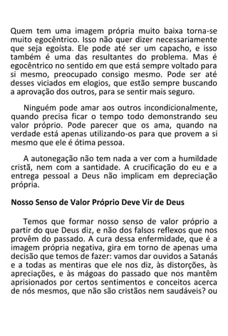 Quem tem uma imagem própria muito baixa torna-se
muito egocêntrico. Isso não quer dizer necessariamente
que seja egoísta. Ele pode até ser um capacho, e isso
também é uma das resultantes do problema. Mas é
egocêntrico no sentido em que está sempre voltado para
si mesmo, preocupado consigo mesmo. Pode ser até
desses viciados em elogios, que estão sempre buscando
a aprovação dos outros, para se sentir mais seguro.
Ninguém pode amar aos outros incondicionalmente,
quando precisa ficar o tempo todo demonstrando seu
valor próprio. Pode parecer que os ama, quando na
verdade está apenas utilizando-os para que provem a si
mesmo que ele é ótima pessoa.
A autonegação não tem nada a ver com a humildade
cristã, nem com a santidade. A crucificação do eu e a
entrega pessoal a Deus não implicam em depreciação
própria.
Nosso Senso de Valor Próprio Deve Vir de Deus
Temos que formar nosso senso de valor próprio a
partir do que Deus diz, e não dos falsos reflexos que nos
provêm do passado. A cura dessa enfermidade, que é a
imagem própria negativa, gira em torno de apenas uma
decisão que temos de fazer: vamos dar ouvidos a Satanás
e a todas as mentiras que ele nos diz, às distorções, às
apreciações, e às mágoas do passado que nos mantêm
aprisionados por certos sentimentos e conceitos acerca
de nós mesmos, que não são cristãos nem saudáveis? ou
 