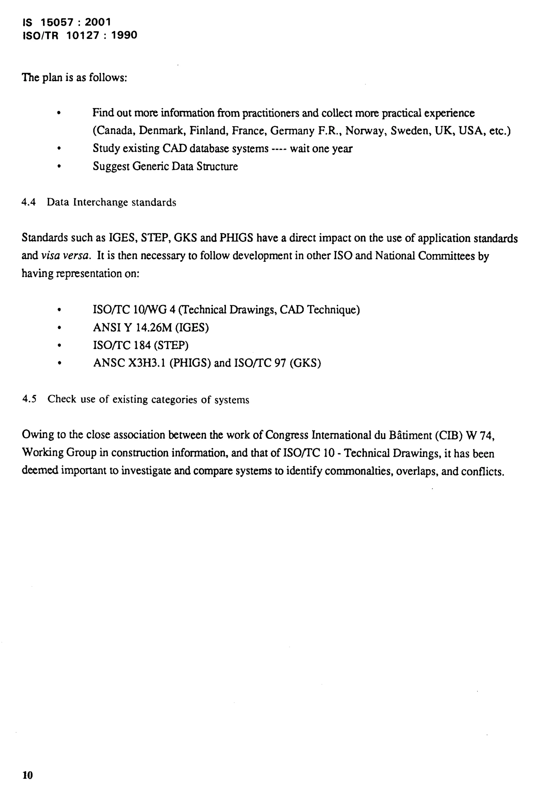 IS 15057:2001 
lSO/TR 10127:1990 
The plan is as follows: 
l Find out more information from practitioners and collect more practical experience 
(Canada, Denmark, Finland, France, Germany F.R., Norway, Sweden, UK, USA, etc.) 
l Study existing CAD database systems ---- wait one year 
l Suggest Generic Data Structure 
4.4 Data Interchange standards 
Standards such as IGES, STEP, GKS and PHIGS have a direct impact on the use of application standards 
and visa versa. It is then necessary to follow development in other ISO and National Committees by 
having representation on: 
l ISOnC 10/WG 4 ~echnical Drawings, CAD Technique) 
l ANSI Y 14.26M (IGES) 
l ISO/TC 184 (STEP) 
l ANSC X3H3. 1 (PHIGS) and ISOflC 97 (GKS) 
4.5 Check use of existing categories of systems 
Owing to the close association between the work of Congress International du Biitiment (CIB) W 74, 
Working Group in construction information, and that of ISO/I’C 10- Technical Drawings, it has been 
deemed important to investigate and compare systems to i&ntify commonalties, overlaps, and conflicts. 
10 
 
