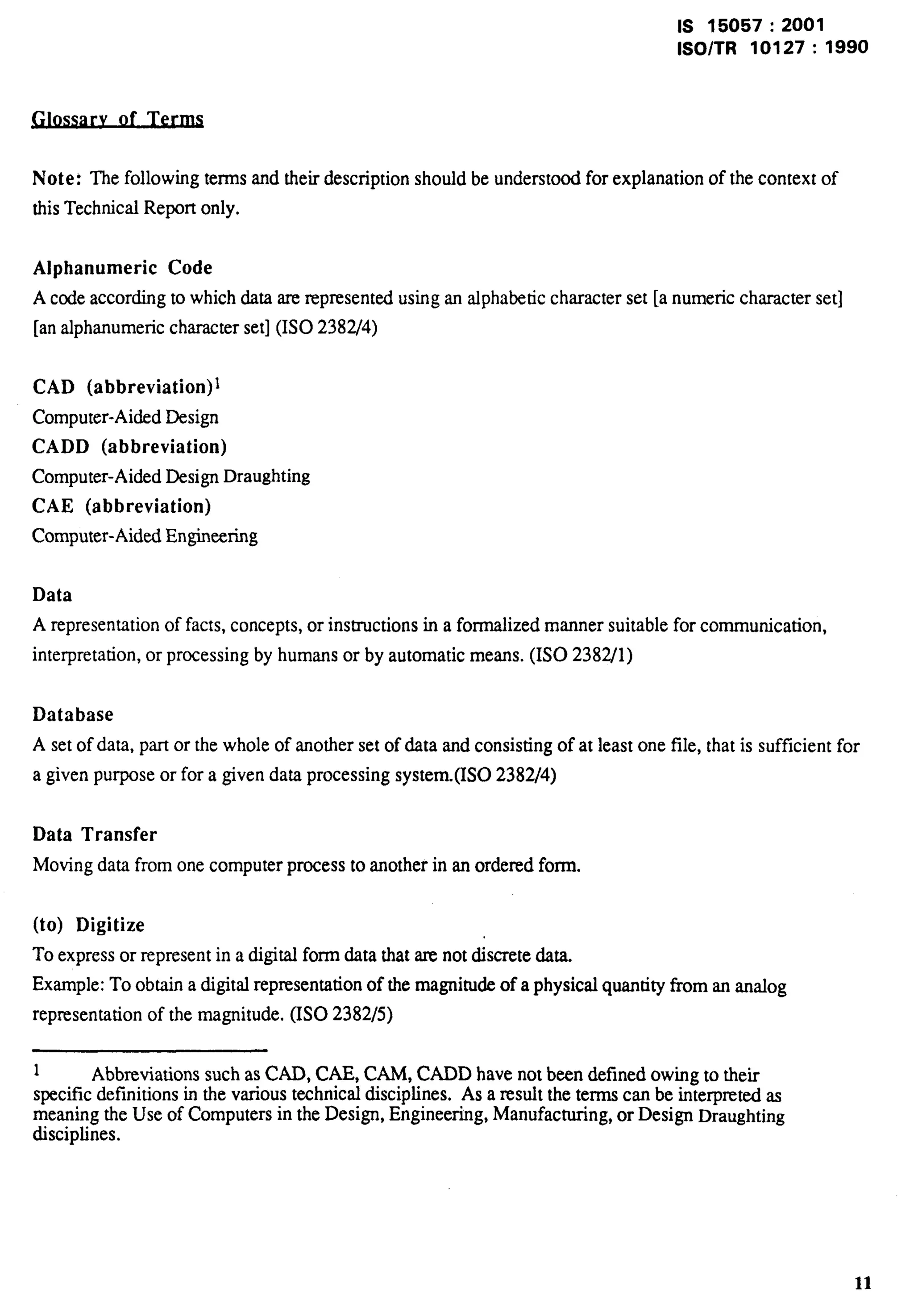 IS 15057:2001 
lSO/TR 10127:1990 
of Term 
Note: ~efollowhg temsadtieti description should beundersto~ forexplanation of thecontextof 
this Technical Report only. 
Alphanumeric Code 
A code according to which data are represented using an alphabetic character set [a numeric character set] 
[an alphanumeric character set] (ISO 2382/4) 
CAD (abbreviation)~ 
Computer-Aided Design 
CADD (abbreviation) 
Computer-Aided Design Draughting 
CAE (abbreviation) 
Computer-Aided Engineering 
Data 
A representation of facts, concepts, or instructions in a formalized manner suitable for communication, 
interpretation, or processing by humans or by automatic means. (1S0 2382/1) 
Database 
A set of data, part or the whole of another set of data and consisting of at least one file, that is sufficient for 
a given purpose or for a given data processing system.(ISO 2382/4) 
Data Transfer 
Moving data from one computer process to another in an ordered form. 
(to) Digitize 
To express or represent in a digital form data that are not discrete data. 
Example: To obtain a digital representation of the magnitude of a physical quantity from an analog 
representation of the magnitude. (ISO 2382/5) 
1 Abbreviations such as CAD, CAE, CAM, CADD have not been defined owing to their 
specific definitions in the various technical disciplines. As a result the terms can be interpreted as 
meaning the Use of Computers in the Design, Engineering, Manufacturing, or Design Draughting 
disciplines. 
11 
 