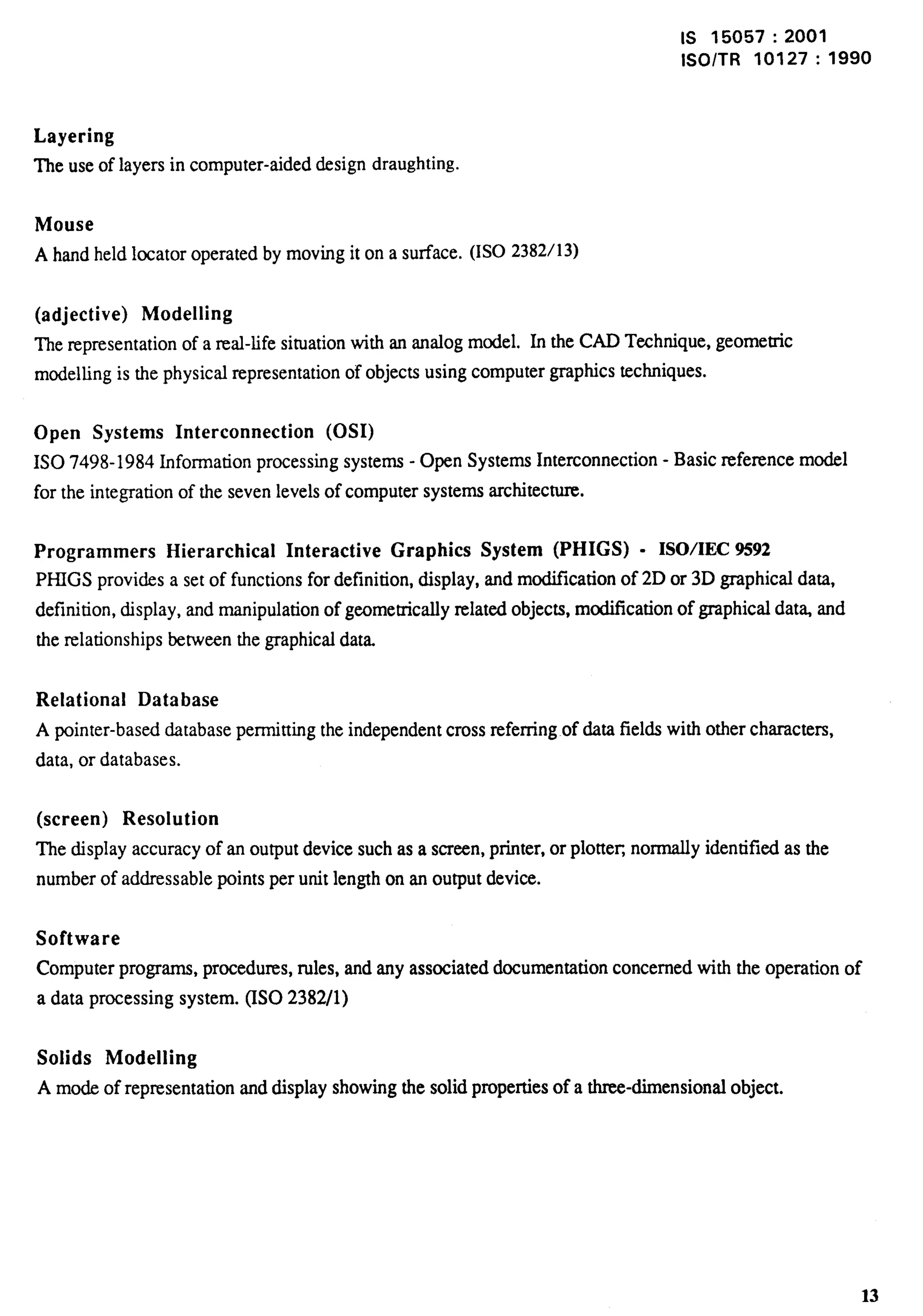 Is 15057:2001 
lSO/TR 10127:1990 
Layering 
The use of layers in computer-aided design draughting. 
Mouse 
A hand held locator operated by moving it on a surface. (ISO 2382/13) 
(adjective) Modelling 
The representation of a real-life situation with an analog model. In the CAD Technique, geometric 
modelling is the physical representation of objects using computer graphics techniques. 
Open Systems Interconnection (0S1) 
1S0 7498-1984 Information processing systems - Open Systems Interconnection - Basic reference model 
for the integration of the seven levels of computer systems architecture. 
Programmers Hierarchical Interactive Graphics System (PHIGS) - ISOIEC 9592 
PHIGS provi&s a set of functions for definition, display, and modi.tlcarion of 2D or 3D graphical data, 
definition, display, and manipulation of geomerncally related objects, modification of graphical dat~ and 
the relationships between the graphical data. 
Relational Database 
A pointer-based database permitting the independent cross referring of data fields with other characters, 
data, or databases. 
(screen) Resolution 
The display accuracy of an output device such as a screen, printer, or plotter normally identified as the 
number of addressable points per unit length on an output device. 
Software 
Computer programs, procedures, rules, and any associated documentation concerned with the operation of 
a data processing system. (ISO 2382/1) 
Solids Modelling 
A mode of representation and display showing the solid properties of a three-dimensional object. 
13 
 
