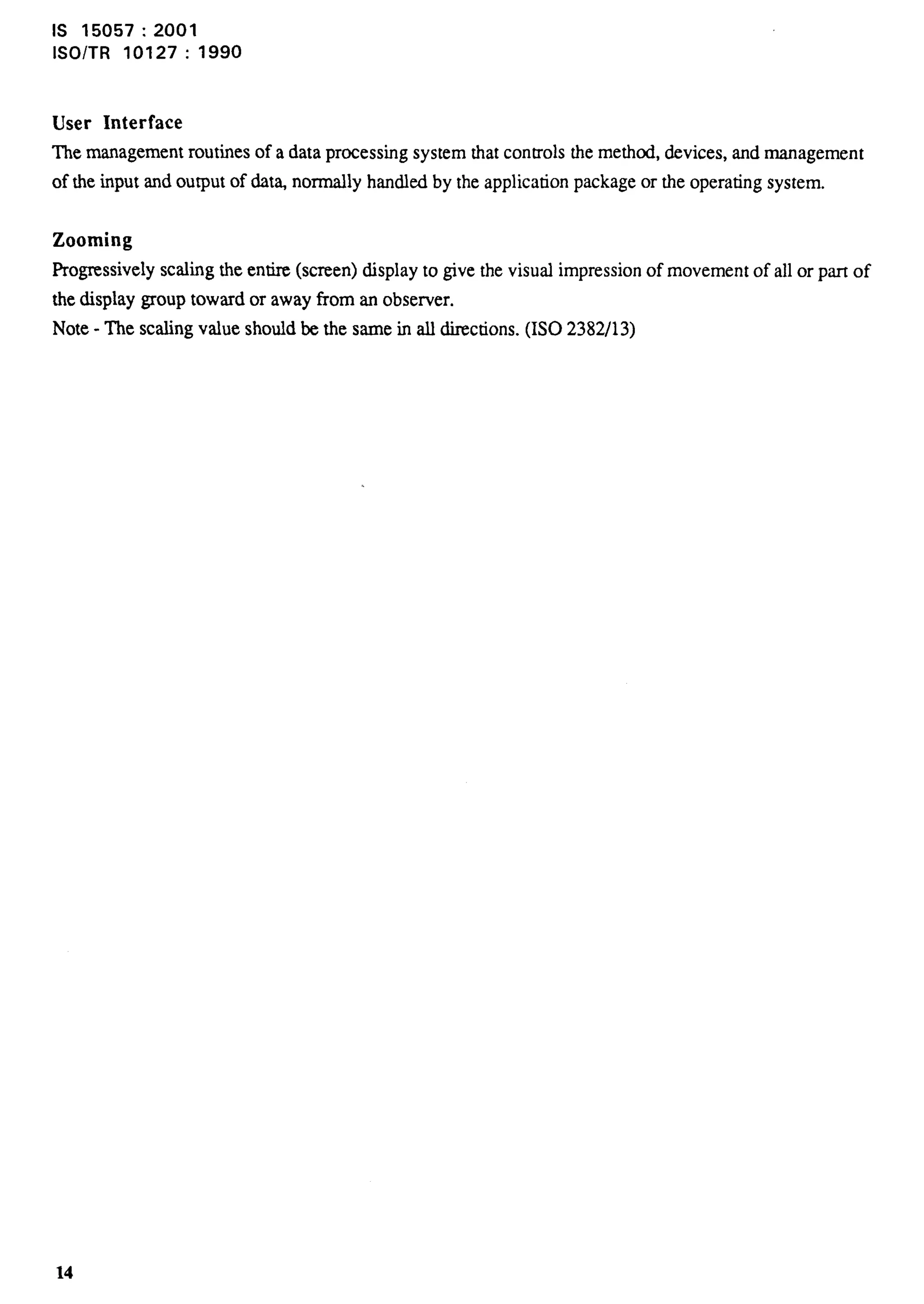 1S 15057:2001 
lSO/TR 10127: 1990 
User Interface 
The management routines of a data processing system that controls the methed, devices, and management 
of the input and output of dat% normally handled by the application package or the operating system. 
Zooming 
Progressively scaling the entire (screen) display to give the visual impression of movement of all or part of 
the display group toward or away from an observer. 
Note - The scaling value should be the same in all directions. (1S0 2382/13) 
 