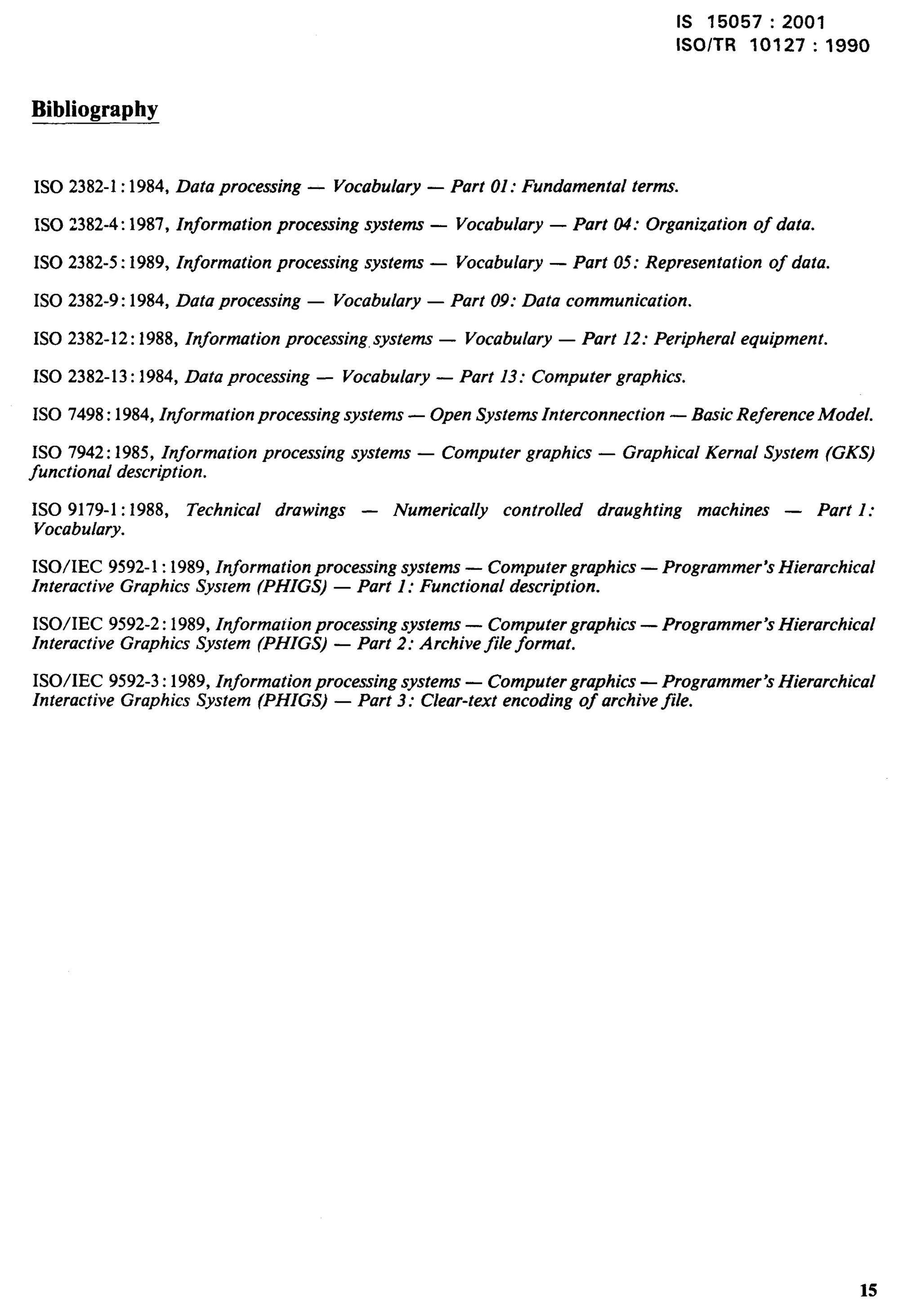 Is 15057:2001 
lSO/TR 10127:1990 
Bibliography 
ISO 2382-1:1984, Data processing — Vocabulary — Part 01: Fundamental terms. 
ISO 2382-4:1987, Information processing systems — Vocabulary — Part 04: Organization of data. 
ISO 2382-5:1989, Information processing systems — Vocabulary — Part 05: Representation of data. 
ISO 2382-9:1984, Data processing — Vocabulary — Part 09: Data communication. 
1S0 2382-12:1988, Information processing, systems — Vocabulary — Part 12: Peripheral equipment. 
1S0 2382-13:1984, Data processing — Vocabulary — Part 13: Computer graphics. 
1S0 7498:1984, Information processing systems — Open Systems Interconnection — Basic Reference Model. 
1S0 7942:1985, Information processing systems — Computer graphics — Graphical Kernal System (GKS) 
functional description. 
1S0 9179-1:1988, Technical drawings — Numerically controlled draughting machines — Part 1: 
Vocabulary. 
ISO/IEC 9592-1:1989, Information processing systems — Computer graphics — Programmer’s Hierarchical 
Interactive Graphics System (PHIGS) — Part 1: Functional description. 
ISO/IEC 9592-2:1989, Information processing systems — Computer graphics — Programmer’s Hierarchical 
Interactive Graphics System (PHIGS) — Part 2: Archive file format. 
ISO/IEC 9592-3:1989, Information processing systems — Computer graphics — Programmer Hierarchical 
Interactive Graphics System (PHIGS) — Part 3: Clear-text encoding of archive file. 15 
 