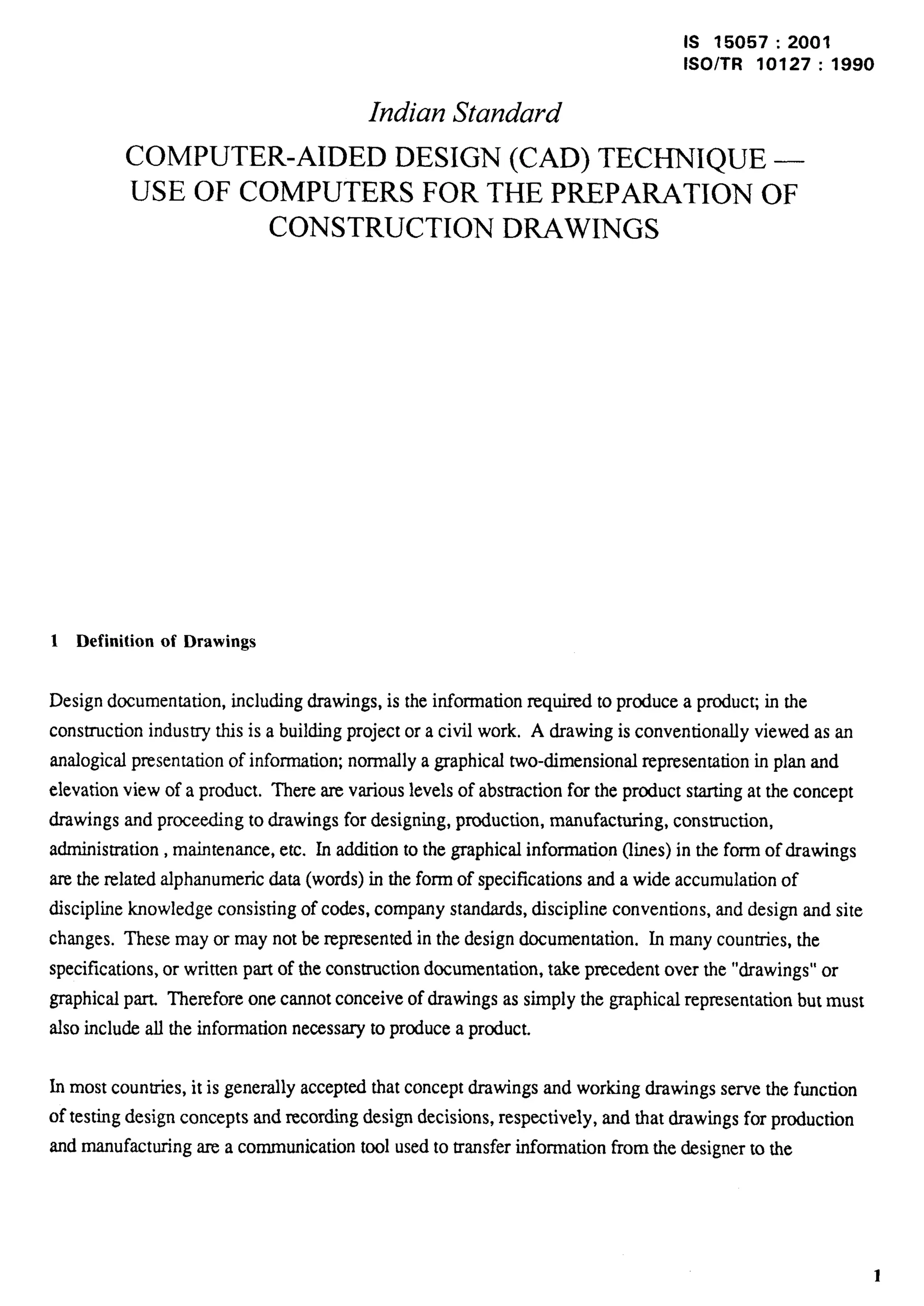 IS 15057:2001 
lSO/TR 10127:1990 Indian Standard 
COMPUTER-AIDED DESIGN (CAD) TECHNIQUE — 
USE OF COMPUTERS FOR THE PREPARATION OF CONSTRUCTION DRAWINGS 
1 Definition of Drawings 
Design documentation, including drawings, is the information required to produce a producG in the 
construction industry this is a building projector a civil work, A drawing is conventionally viewed as an 
analogical presentation of information; normally a graphical two-dimensional representation in plan and 
elevation view of a product. There are various levels of abstraction for the product starting at the concept 
drawings and proceeding to drawings for designing, production, manufacturing, consuuction, 
administration, maintenance, etc. In addition to the graphical information (lines) in the form of drawings 
are the xelated alphanumeric data (words) in the form of specifications and a wide accumulation of 
discipline knowledge consisting of codes, company standards, discipline conventions, and design and site 
changes. These may or may not be represented in the design documentation. In many countries, the 
specifications, or written part of the construction documentation, take precedent over the “drawings” or 
graphical part. Therefore one cannot conceive of drawings as simply the graphical representation but must 
also include all the information necessary to produce a product. 
In most countries, it is generally accepted that concept drawings and working drawings serve the function 
of testing design concepts and recording design decisions, respectively, and that drawings for production 
and manufacturing axea communication tool used to transfer information from the designer to the 
1 
 