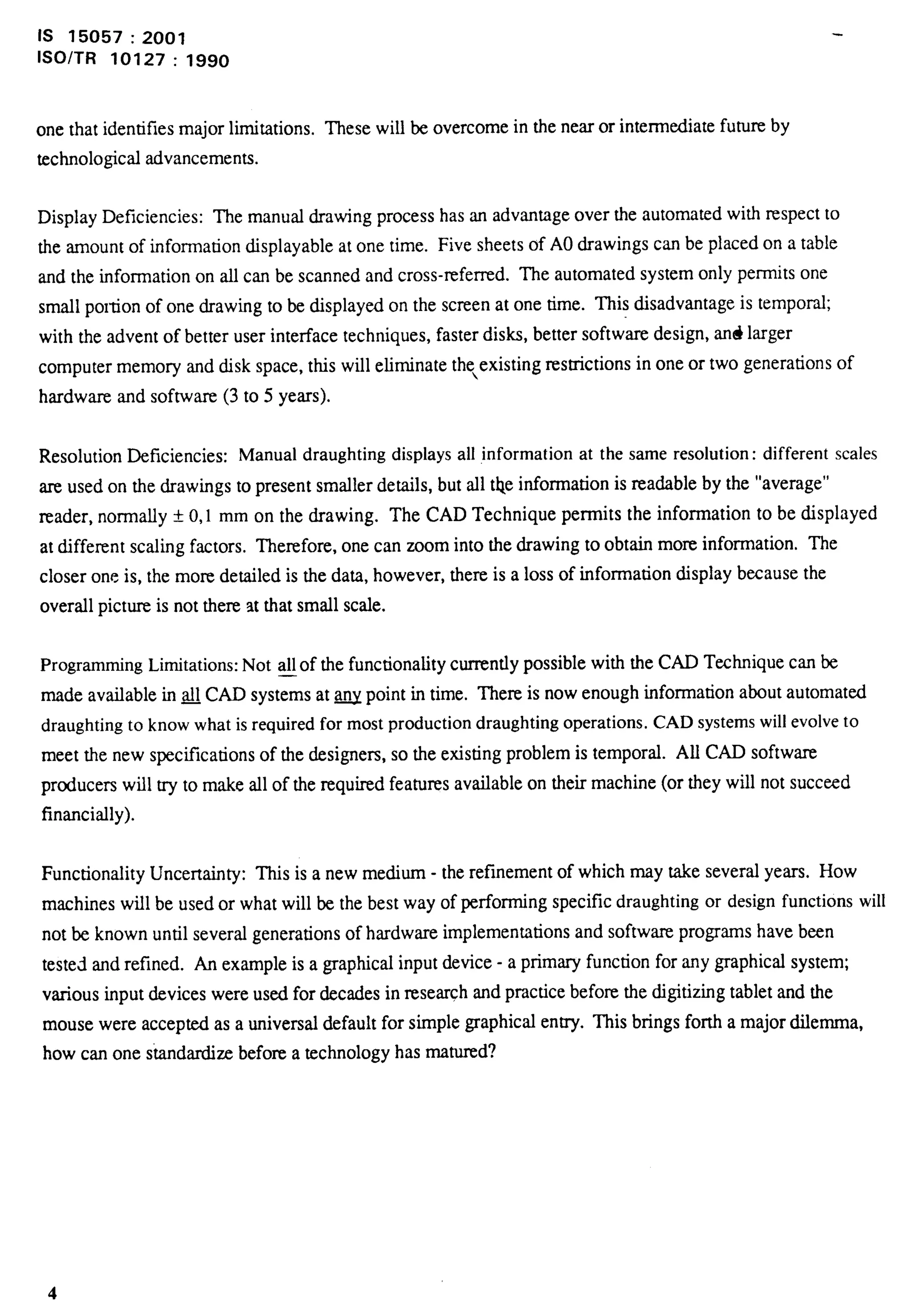 is 15057:2001 
lSO/TR 10127: 1990 
one that identifies major limitations. These will be overcome in the near or intermediate future by 
technological advancements. 
Display Deficiencies: The manual drawing process has an advantage over the automated with respect to 
the amount of information displayable at one time. Five sheets of AOdrawings can be placed on a table 
and the information on all can be scanned and cross-refemd. The automated system only permits one 
small portion of one drawing to be displayed on the screen at one time. This disadvantage is tempo~; 
with the advent of better user interface techniques, faster disks, better software design, and larger 
computer memory and disk space, this will eliminate the,existing restrictions in one or two generations of 
hardware and software (3 to 5 years). 
Resolution Deficiencies: Manual draughting displays all information at the same resolution: different scales 
are used on the drawings to present smaller details, but all the information is readable by the “average” 
reader, normally * 0,1 mm on the drawing. The CAD Technique permits the information to be displayed 
at different scaling factors. Therefore, one can zoom into the drawing to obtain more information, The 
closer one is, the more detailed is the data, however, there is a loss of information display because the 
overall picture is not there at that small scale. 
Programming Limitations: Not —all of the functionality curnmtly possible with the CAD Technique can be 
made available in ~ CAD systems at w point in time. Them is now enough information about automated 
draughting to know what is required for most production draughting operations. CAD systems will evolve to 
meet the new speciilcations of the designers, so the existing problem is temporal. All CAD software 
producers will try to make all of the required features available on their machine (or they will not succeed 
financially). 
Functionality Uncertainty: This is a new medium - the refinement of which may take several years. How 
machines will be used or what will be the best way of performing specific draughting or design functions will 
not be known until several generations of hardware implementations and softwaxc programs have been 
tested and refined. An example is a graphical input device - a primary function for any graphical system; 
various input devices were used for decades in research and practice before the digitizing tablet and the 
mouse were accepted as a universal default for simple graphical entry. This brings forth a major dilemma, 
how can one sbda.rdizt before a technology has matured? 
4 
 