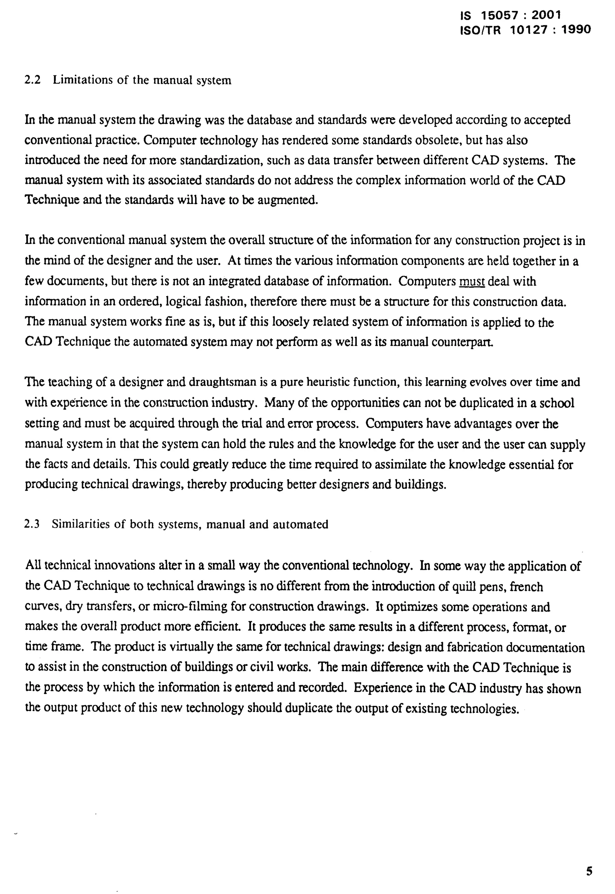 Is 15057:2001 
lSO/TR 10127:1990 
2.2 Limitations of the manual system 
In the manual system the drawing was the database and standards were developed according to accepted 
conventional practice. Computer technology has rendered some standards obsolete, but has also 
inmoduced the need for more standardization, such as data transfer between different CAD systems. The 
manual system with its associated standards do not address the complex information world of the CAD 
Technique and the standards will have to be augmented. 
In the conventional manual system the overall structure of the information for any consuuction project is in 
the mind of the designer and the user. At times the various information components are held together in a 
few documents, but there is not an integrated database of information. Computers ~ deal with 
information in an ordered, logical fashion, therefore there must be a structure for this construction data. 
The manual system works fine as is, but if this loosely related system of information is applied to the 
CAD Technique the automated system may not perform as well as its manual counterpart. 
The teaching of a designer and draughtsman is a pure heuristic function, this learning evolvesover time and 
with exp&ience in the construction industry. Many of the opportunities can not be duplicated in a school 
setting and must be acquired through the trial and error process. Computers have advantages over the 
manual system in that the system can hold the rules and the knowledge for the user and the user can supply 
the facts and details. This could greatly xwlucethe time required to assimilate the knowledge essential for 
producing technical drawings, thereby producing better designers and buildings. 
2.3 Similarities of both systems, manual and automated 
All technical innovations alter in a small way the conventional technology. In some way the application of 
the CAD Technique to technical drawings is no different from the introduction of quill pens, french 
curves, dry transfers, or micro-filming for construction drawings. It optimizes some operations and 
makes the overall product more efficient. It produces the same results in a different process, format, or 
time frame. The product is virtually the same for technical drawings: design and fabrication documentation 
to assist in the construction of buildings or civil works. The main difference with the CAD Technique is 
the process by which the information is entered and recorded. Experience in the CAD industty has shown 
the output product of this new technology should duplicate the output of existing technologies. 
5 
 
