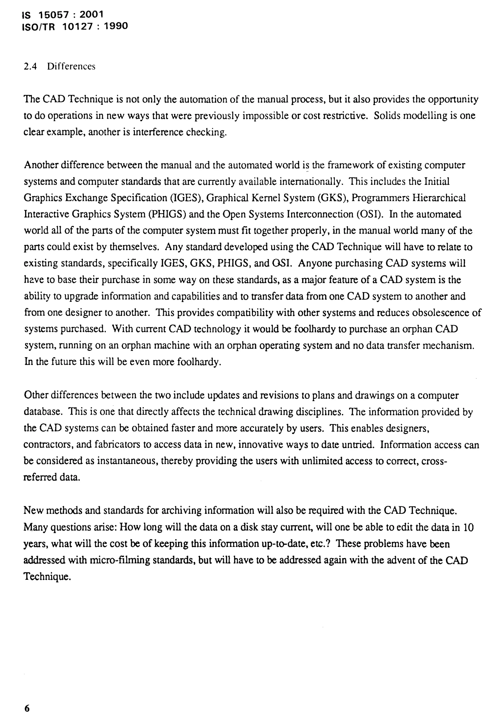 Is 15057:2001 
lSO/TR 10127: 
2.4 Differences 
1990 
The CAD Technique is not only the automation of the manual process, but it also provides the opportunity 
to do operations in new ways that were previously impossible or cost restrictive. Solids modelling is one 
clear example, another is interference checking. 
Another difference between the manual and the automated world is the framework of existing computer 
systems and computer standards that are currently available internationally. This includes the Initial 
Graphics Exchange Specification (IGES), Graphical Kernel System (GKS), Programmers Hierarchical 
Interactive Graphics System (PHIGS) and the Open Systems Intercomection (0S1). In the automated 
world all of the parts of the computer system must fit together properly, in the manual world many of the 
parts could exist by themselves. Any standard developed using the CAD Technique will have to relate to 
existing standards, specifically IGES, GKS, PHIGS, and 0S1. Anyone purchasing CAD systems will 
have to base their purchase in some way on these standards, as a major feature of a CAD system is the 
ability to upgrade information and capabilities and to transfer data from one CAD system to another and 
from one designer to another. This provides compatibility with other systems and reduces obsolescence of 
systems purchased. With current CAD technology it would be foolhardy to purchase an orphan CAD 
system, running on an orphan machine with an orphan operating system and no data transfer mechanism. 
In the future this will be even more foolhardy. 
Other differences between the two include updates and revisions to plans and drawings on a computer 
database. This is one that directly affects the technical drawing disciplines. ‘Ile information provided by 
the CAD systems can be obtained faster and more accurately by users. This enables designers, 
contractors, and fabricators to access data in new, innovative ways to date untied. Information access can 
be considered as instantaneous, thereby providing the users with unlimited access to correct, cross-referred 
data. 
New methods and standards for archiving information will also be required with the CAD Technique. 
Many questions arise: How long will the data on a disk stay curren~ will one be able to edit the data in 10 
years, what will the cost be of keeping this information up-tdate, etc.? These problems have been 
addressed with micro-filming standards, but will have to be addressed again with the advent of the CAD 
Technique. 
 
