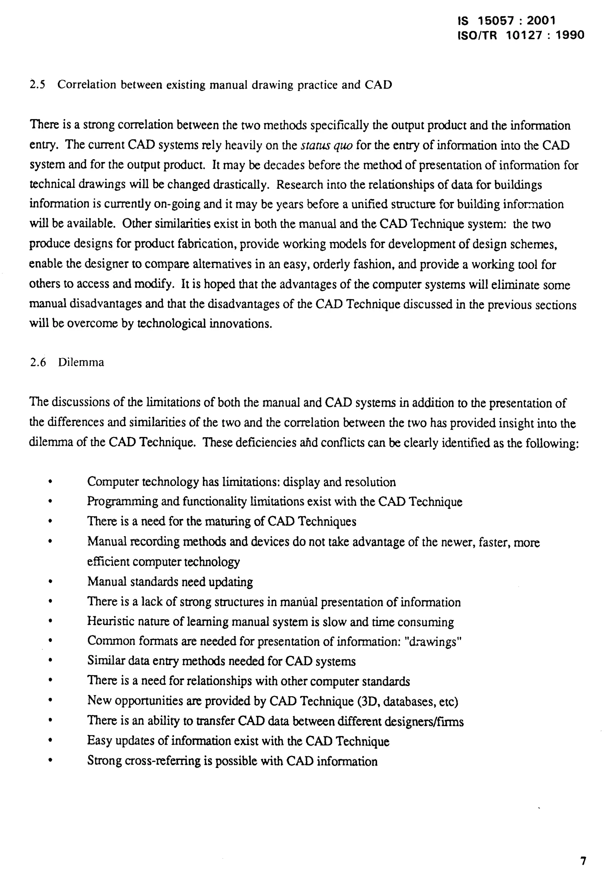 Is 15057:2001 
lSO/TR 10127:1990 
2.5 Correlation between existing manualdrawing practice and CAD 
There is a strong correlation between the two methods specifically the output product and the information 
entry. The current CAD systems rely heavily on the sraru.squo for the entry of information into the CAD 
system and for the output product. It may be decades before the method of presentation of information for 
technical drawings will be chartged drastically. Research into the relationships of data for buildings 
information is currently on-going and it may be years before a untied structure for building information 
will be available. Other similarities exist in both the manwd and the CAD Technique system: the two 
produce designs for product fabrication, provide working models for development of design schemes, 
enable the designer to compare alternatives in an easy, orderly fashion, and provide a working tool for 
others to access and modify. It is hoped that the advantages of the computer systems will eliminate some 
manual disadvantages and that the disadvantages of the CAD Technique discussed in the previous sections 
will be overcome by technological innovations. 
2.6 Dilemma 
The discussions of the limitations of both the manual and CAD systems in addition to the presentation of 
the differences and similarities of the two and the correlation between the two has provided insight into the 
dilemma of the CAD Technique. These deficiencies a.hdconflicts can lx clearly identii5ed as the following: 
l 
l 
c 
l 
l 
l 
l 
l 
l 
l 
l 
l 
l 
l 
Computer technology has limitations: display and resolution 
Programmingg and functionality limitations exist with the CAD Technique 
There is a need for the maturing of CAD Techniques 
Manual recording methods and devices do not take advantage of the newer, faster, more 
efficient computer technology 
Manual standards need updating 
There is a lack of strong structures in manual presentation of information 
Heuristic nature of learning manual system is slow and time consuming 
Common formats are needed for presentation of information: “tL-swings” 
Similar data entry methods nee&d for CAD systems 
Them is a need for relationships with other computer standards 
New opportunities are provided by CAD Technique (3D, databases, etc) 
There is an ability to tmnsfer CAD data between different designers/fins 
Easy updates of information exist with the CAD Technique 
Strong Cross-refernng is possible with CAD information 
7 
 