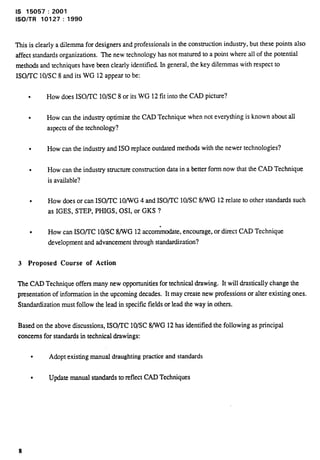Is 15057:2001 
lSO/TR 10127:1990 
This is clearly a dilemma for designers and professionals in the construction industry, but these points also 
affect standards organizations. The new technology has not matured to a point where all of the potential 
methods and techniques have been clearly identified. In general, the key dilemmas with respect to 
ISO/TC 10/SC 8 and its WG 12 appear to be: 
l How does ISOflC 10/SC 8 or its WG 12 fit into the CAD picture? 
l How can the industry optimize the CAD Technique when not everything is known about all 
aspects of the technology? 
l How can the industry and ISO replace outdated methods with the newer technologies? 
l How can the industry structure construction data in a better form now that the CAD Technique 
is available? 
l How does or can ISOflC 10/WG 4 and ISO/TC 10/SC 8/WG 12 relate to other standards such 
as IGES, STEP, PHIGS, 0S1, or GKS ? 
l How can ISOflC 10/SC 8/WG 12 accon&mdate, encourage, or dittct CAD Technique 
development and advancement through standardization? 
3 Proposed Course of Action 
The CAD Technique offers many new opportunities for technical drawing. It will drastically change the 
presentation of information in the upcoming decades. It may create new professions or alter existing ones. 
Standardization must follow the lead in specific fields or lead the way in others. 
Based on the above discussions, ISO/I’C 10/SC 8/WG 12 has identified the following as principal 
concerns for standards in technical drawings: 
l Adopt existing manual draughting practice and standards 
l Update manual standards to reflect CAD Techniques 
8 
 