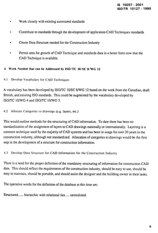 IS 15057:2001 
lSO/TR 10127:1990 
l Work closely with existing automated standards 
l Conrnbute to standards through the development of application CAD Techniques standards 
l Create Data Structure needed for the Construction Industry 
l Permit area for growth of CAD Technique and standards data in a better form now that the 
CAD Technique is available. 
4 Work Needed that can be Addressed by ISO/TC 10/SC 8/WG 12 
4.1 Develop Vocabulary for CAD Techniques 
A vocabulary has been developed by ISOnC 10/SC 8/WG 12 based on the work from the Canadian, draft 
British, and existing 1S0 standards. This could be augmented by the vocabulary developed by 
ISOflC 10/WG 4 and ISO/TC 10/WG 5. 
4.2 Allocate Categories to drawings (e.g. layers, etc.) 
This would outline methods for the structuring of CAD information. To date there has been no 
standardization of the assignment of layers to CAD drawings nationally or internationally. Layering is a 
common technique used by the majority of CAD systems and has been in usage for over 20 years in the 
construction industry, although not standardized. Allocation of categories to drawings would be the fwst 
step in the development of a structure for construction information. 
4.3 Develop Data Structure for CAD Information for the Construction Industry 
There is a need for the proper definition of the mandatory structuring of information for construction CAD 
data. This should reflect the requirements of the construction industry, should be easy to use, should be 
easy to maintain, should be portable, and should assist the designer and the building owner in their tasks. 
The operative words for the definition of the database at this time are: 
Structured ...... hierarchic with relational ties .... centralized. 
9 
 