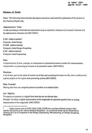 IS 15057:2001 
lSO/TR 10127:1990 
of Term 
Note: ~efollowhg temsadtieti description should beundersto~ forexplanation of thecontextof 
this Technical Report only. 
Alphanumeric Code 
A code according to which data are represented using an alphabetic character set [a numeric character set] 
[an alphanumeric character set] (ISO 2382/4) 
CAD (abbreviation)~ 
Computer-Aided Design 
CADD (abbreviation) 
Computer-Aided Design Draughting 
CAE (abbreviation) 
Computer-Aided Engineering 
Data 
A representation of facts, concepts, or instructions in a formalized manner suitable for communication, 
interpretation, or processing by humans or by automatic means. (1S0 2382/1) 
Database 
A set of data, part or the whole of another set of data and consisting of at least one file, that is sufficient for 
a given purpose or for a given data processing system.(ISO 2382/4) 
Data Transfer 
Moving data from one computer process to another in an ordered form. 
(to) Digitize 
To express or represent in a digital form data that are not discrete data. 
Example: To obtain a digital representation of the magnitude of a physical quantity from an analog 
representation of the magnitude. (ISO 2382/5) 
1 Abbreviations such as CAD, CAE, CAM, CADD have not been defined owing to their 
specific definitions in the various technical disciplines. As a result the terms can be interpreted as 
meaning the Use of Computers in the Design, Engineering, Manufacturing, or Design Draughting 
disciplines. 
11 
 