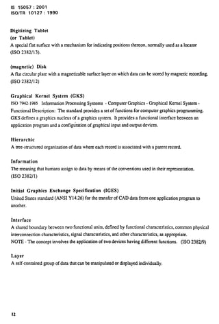 is 15057:2001 
lSO/TR 10127:1990 
Digitizing Tablet 
(or Tablet) 
A special flat surface with a mechanism for indicating positions thereon, normally used as a locator 
(1S0 2382/13). 
(magnetic) Disk 
A flat circular plate with a magnetizable surface layer on which data can be stored by magnetic recording. 
(1S0 2382/12) 
Graphical Kernel System (GKS) 
1S0 7942-1985 Information Processing Systems - Computer Graphics - Graphical Kernel System - 
Functional Description: The standard provides a set of functions for computer graphics programming. 
GKS defines a graphics nucleus of a graphics system. It provides a functional interface between an 
application program and a configuration of graphicaJ input and output devices. 
Hierarchic 
A tree-structured organization of data where each record is associated with a parent record. 
Information 
The meaning that humans assign to data by means of the conventions used in their representation. 
(1S0 2382/1) 
Initial Graphics Exchange Specification (IGES) 
United States standard (ANSI Y14.26) for the transfer of CAD data from one application program to 
another. 
Interface 
A shared boundary between two functional units, defined by functional characteristics, common physical 
interconnection characteristics, signal characteristics, and other characteristics, as appropriate. 
NOTE - The concept involves the application of two devices having different fimctions. (ISO 2382/9) 
Layer 
A self-contained group of data that can be manipulated or displayed individually, 
12 
 