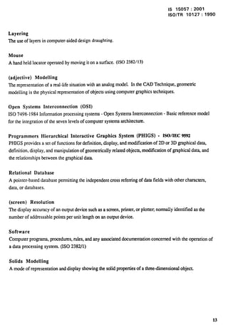 Is 15057:2001 
lSO/TR 10127:1990 
Layering 
The use of layers in computer-aided design draughting. 
Mouse 
A hand held locator operated by moving it on a surface. (ISO 2382/13) 
(adjective) Modelling 
The representation of a real-life situation with an analog model. In the CAD Technique, geometric 
modelling is the physical representation of objects using computer graphics techniques. 
Open Systems Interconnection (0S1) 
1S0 7498-1984 Information processing systems - Open Systems Interconnection - Basic reference model 
for the integration of the seven levels of computer systems architecture. 
Programmers Hierarchical Interactive Graphics System (PHIGS) - ISOIEC 9592 
PHIGS provi&s a set of functions for definition, display, and modi.tlcarion of 2D or 3D graphical data, 
definition, display, and manipulation of geomerncally related objects, modification of graphical dat~ and 
the relationships between the graphical data. 
Relational Database 
A pointer-based database permitting the independent cross referring of data fields with other characters, 
data, or databases. 
(screen) Resolution 
The display accuracy of an output device such as a screen, printer, or plotter normally identified as the 
number of addressable points per unit length on an output device. 
Software 
Computer programs, procedures, rules, and any associated documentation concerned with the operation of 
a data processing system. (ISO 2382/1) 
Solids Modelling 
A mode of representation and display showing the solid properties of a three-dimensional object. 
13 
 