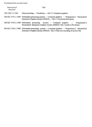 (Continuedfrom second cover) 
International 
Standard 
ISO 2382-13:1984 
ISO/IEC 9592-1:1989 
ISO/IEC 9592-2:1989 
ISO/IEC 9592-3:1989 
Title 
Data processing — Vocabulary — Part 13: Computer graphics 
Information processing systems — Computer graphics — Programmer’s Hierarchical 
Interactive Graphics System (PHIGS) — Part 1: Functional description 
Information processing systems — Computer graphics — Programmer’s 
Hierarchical Interactive Graphics System (PHIGS): Part 2 Archive file format 
Information processing systems — Computer graphics — Programmer’s Hierarchical 
Interactive Graphics System (PHIGS) : Part 3 Clear-text encoding of archive file 
 
