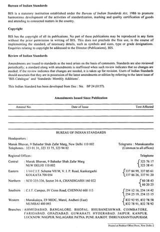 Bureau of Indian Standards 
BIS is a statutory institution established under the Bureau of Indian Standards Act, 1986 to promote 
harmonious development of the activities of standardization, marking and quality certification of goods 
and attending to connected matters in the country, 
Copyright 
BIS has the copyright of all its publications. No part of these publications may be reproduced in any form 
without the prior permission in writing of BIS. This does not preclude the free use, in the course of 
implementing the standard, of necessary details, such as symbols and sizes, type or grade designations. 
Enquiries relating to copyright be addressed to the Director (Publications), BIS. 
Review of Indian Standards 
Amendments are issued to standards as the need arises on the basis of comments. Standards are also reviewed 
periodically; a standard along with amendments is reaffirmed when such review indicates that no changes are 
needed; if the review indicates that changes are needed, it is taken up for revision. Users of Indian Standards 
should ascertain that they are in possession of the latest amendments or edition by referring to the latest issue of 
‘BIS Catalogue’ and ‘Standards: Monthly Additions’. 
This [ndian Standard has been developed from Doc : No. BP 24 (O157). 
Amendments Issued Since Publication 
Amend No. Date of Issue Text Affected 
BUREAU OF INDIAN STANDARDS 
Headquarters : 
Manak Bhavan, 9 Bahadur Shah Zafar Marg, New Delhi 110002 Telegrams : Manaksanstha 
Telephones :3230131, 3233375,3239402 (Common to all offices) 
Regional Offices : Telephone 
Central : 
Eastern : 
Northern : 
Southern : 
Western : 
Manak Bhavan, 9 Bahadur Shah Zafar Marg 
{ 
3237617 
NEW DELHI 110002 3233841 
1/14 C.I.T. Scheme VII M, V. 1. P. Road, Kankurgachi 
{ 
3378499, 3378561 
KOLKATA 700054 3378626,3379120 
SCO 335-336, Sector 34-A, CHANDIGARH 160022 
{ 
603843 
602025 
C.I.T. Campus, IV Cross Road, CHENNAI 600113 
{ 
2541216,2541442 
2542519,2541315 
Manakalaya, E9 MIDC, Marol, Andheri (East) ~83292 95,8327858 
MUMBAI 400093 18327891,8327892 
Branches : AHMEDABAD. BANGALORE. BHOPAL. BHUBANESHWAR. COIMBATORE. 
FARIDABAD. GHAZIABAD. GUWAHATI. HYDERABAD. JAIPUR. KANPUR. 
LUCKNOW. NAGPUR. NALAGARH. PATNA. PUNE. RAJKOT. THIRUVANANTHAPURAM. 
Printed at Prabhat Offset Press, New Delhi-2 
