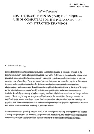 IS 15057:2001 
lSO/TR 10127:1990 Indian Standard 
COMPUTER-AIDED DESIGN (CAD) TECHNIQUE — 
USE OF COMPUTERS FOR THE PREPARATION OF CONSTRUCTION DRAWINGS 
1 Definition of Drawings 
Design documentation, including drawings, is the information required to produce a producG in the 
construction industry this is a building projector a civil work, A drawing is conventionally viewed as an 
analogical presentation of information; normally a graphical two-dimensional representation in plan and 
elevation view of a product. There are various levels of abstraction for the product starting at the concept 
drawings and proceeding to drawings for designing, production, manufacturing, consuuction, 
administration, maintenance, etc. In addition to the graphical information (lines) in the form of drawings 
are the xelated alphanumeric data (words) in the form of specifications and a wide accumulation of 
discipline knowledge consisting of codes, company standards, discipline conventions, and design and site 
changes. These may or may not be represented in the design documentation. In many countries, the 
specifications, or written part of the construction documentation, take precedent over the “drawings” or 
graphical part. Therefore one cannot conceive of drawings as simply the graphical representation but must 
also include all the information necessary to produce a product. 
In most countries, it is generally accepted that concept drawings and working drawings serve the function 
of testing design concepts and recording design decisions, respectively, and that drawings for production 
and manufacturing axea communication tool used to transfer information from the designer to the 
1 
 