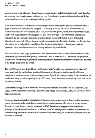 IS 15057:2001 
lSO/TR 10127:1990 
constructor and to the fabricator. Drawings are recording devices and information transfer tools; therefore 
one must not view drawings as an end in themselves, but rather as a growing information base of design 
and site decisions used in the process of building a product. 
In the manual world it is extremely difficult to imagine a static drawing as a growing information base; a 
major dilemma with paper, erasers, and pens. The existing drawings are always supplemented by 
additional information: speciilcations, detail lists, manufacturers guides, codes, and associated standards; 
all of which augment the information provided on a set of drawings. This information also includes 
updates to the drawings, new drawings, revisions, design change orders, site change orders, and 
fabrication drawings; all of these forming part of the ever growing information database. In the past, this 
information has been handled reasonably well by the construction industry; although an awkward 
prccedure, it has served the construction indusuy well over the past millenia 
There are, however, two major problem mess with these methods that take an inordinate amount of time: 
Cross-refernng information and updating information. This is where the CAD Technique w-illprovide a 
valuable tool for the designer, fabricator, and the constructor, not to mention the initiator and final recipient 
in the design-build cycle, the owner. 
l%e word “drawing” was derived from “withdrawing” as in “withdrawing information”, so “drawing” 
could mean both the graphical and associated alphanumeric information this has considerable more 
meaning and importance when dealing with computers. SpectiIcally, computer-aided design draughting has 
precipitated a new question regarding the word “drawing”: - can a database be a drawing, or the reverse, is 
a drawing a database? 
Computer technology has also introduced new definition problems with terms such as: Computer-Aided 
Design (CAD), Geometric Modelling, Computer-Aided Design Draughting (CADD), and Computer-Aided 
Engineering (CAE). 
Computers have introduced new parameters to the design process: a dynamic ability to rapidly access and 
change information and a possibility to cross-mfertmce related pieces of information in art easy manner. 
These are not new features recently introduced by CAD, but rather new opportunities to deal with 
drawings in the conventional definition. In addition, the CAD technique will introduce different ways to 
access building information and will develop new techniques for using the information, many of which are 
unknown at this time. 
 