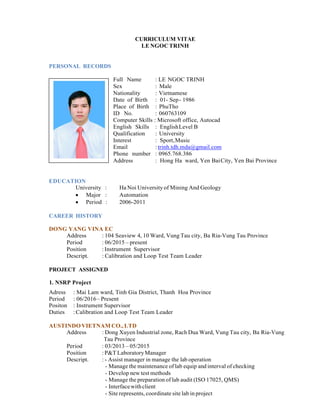 CURRICULUM VITAE
LE NGOC TRINH
PERSONAL RECORDS
Full Name : LE NGOC TRINH
Sex : Male
Nationality : Vietnamese
Date of Birth : 01- Sep- 1986
Place of Birth : PhuTho
ID No. : 060763109
Computer Skills : Microsoft office, Autocad
English Skills : EnglishLevel B
Qualification : University
Interest : Sport,Music
Email : trinh.tdh.mda@gmail.com
Phone number : 0965.768.386
Address : Hong Ha ward, Yen BaiCity, Yen Bai Province
EDUCATION
University : Ha Noi University of Mining And Geology
 Major : Automation
 Period : 2006-2011
CAREER HISTORY
DONG YANG VINA EC
Address : 104 Seaview 4, 10 Ward, Vung Tau city, Ba Ria-Vung Tau Province
Period : 06/2015 – present
Position :Instrument Supervisor
Descript. : Calibration and Loop Test Team Leader
PROJECT ASSIGNED
1. NSRP Project
Adress : Mai Lam ward, Tinh Gia District, Thanh Hoa Province
Period : 06/2016– Present
Positon : Instrument Supervisor
Duties :Calibration and Loop Test Team Leader
AUSTINDOVIETNAM CO.,LTD
Address : Dong Xuyen Industrial zone, Rach Dua Ward, Vung Tau city, Ba Ria-Vung
Tau Province
Period : 03/2013 – 05/2015
Position :P&T LaboratoryManager
Descript. : - Assist manager in manage the lab operation
- Manage the maintenance of lab equip and interval of checking
- Develop new test methods
- Manage the preparation of lab audit (ISO 17025, QMS)
- Interfacewithclient
- Site represents, coordinate site lab in project
 