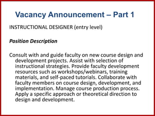 Vacancy Announcement – Part 1
INSTRUCTIONAL DESIGNER (entry level)
Position Description
Consult with and guide faculty on new course design and
development projects. Assist with selection of
instructional strategies. Provide faculty development
resources such as workshops/webinars, training
materials, and self-paced tutorials. Collaborate with
faculty members on course design, development, and
implementation. Manage course production process.
Apply a specific approach or theoretical direction to
design and development.
 