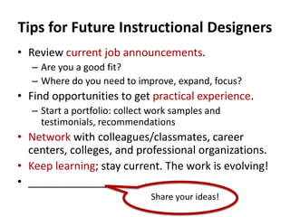 Tips for Future Instructional Designers
• Review current job announcements.
– Are you a good fit?
– Where do you need to improve, expand, focus?
• Find opportunities to get practical experience.
– Start a portfolio: collect work samples and
testimonials, recommendations
• Network with colleagues/classmates, career
centers, colleges, and professional organizations.
• Keep learning; stay current. The work is evolving!
• _____________
Share your ideas!
 