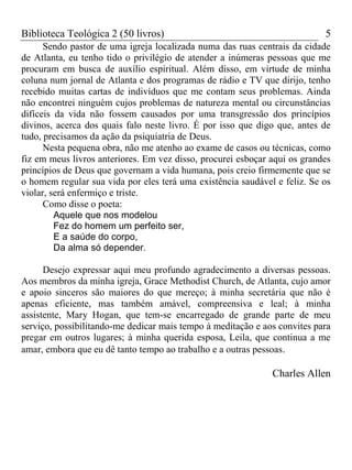 Biblioteca Teológica 2 (50 livros) 5
Sendo pastor de uma igreja localizada numa das ruas centrais da cidade
de Atlanta, eu tenho tido o privilégio de atender a inúmeras pessoas que me
procuram em busca de auxílio espiritual. Além disso, em virtude de minha
coluna num jornal de Atlanta e dos programas de rádio e TV que dirijo, tenho
recebido muitas cartas de indivíduos que me contam seus problemas. Ainda
não encontrei ninguém cujos problemas de natureza mental ou circunstâncias
difíceis da vida não fossem causados por uma transgressão dos princípios
divinos, acerca dos quais falo neste livro. É por isso que digo que, antes de
tudo, precisamos da ação da psiquiatria de Deus.
Nesta pequena obra, não me atenho ao exame de casos ou técnicas, como
fiz em meus livros anteriores. Em vez disso, procurei esboçar aqui os grandes
princípios de Deus que governam a vida humana, pois creio firmemente que se
o homem regular sua vida por eles terá uma existência saudável e feliz. Se os
violar, será enfermiço e triste.
Como disse o poeta:
Aquele que nos modelou
Fez do homem um perfeito ser,
E a saúde do corpo,
Da alma só depender.
Desejo expressar aqui meu profundo agradecimento a diversas pessoas.
Aos membros da minha igreja, Grace Methodist Church, de Atlanta, cujo amor
e apoio sinceros são maiores do que mereço; à minha secretária que não é
apenas eficiente, mas também amável, compreensiva e leal; à minha
assistente, Mary Hogan, que tem-se encarregado de grande parte de meu
serviço, possibilitando-me dedicar mais tempo à meditação e aos convites para
pregar em outros lugares; à minha querida esposa, Leila, que continua a me
amar, embora que eu dê tanto tempo ao trabalho e a outras pessoas.
Charles Allen
 
