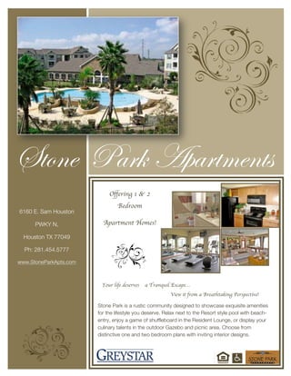  
	
  
	
  
	
  
	
  
	
  
	
  
	
  
	
  
	
  
	
  
	
  
	
  
	
  
Stone Park is a rustic community designed to showcase exquisite amenities
for the lifestyle you deserve. Relax next to the Resort style pool with beach-
entry, enjoy a game of shuffleboard in the Resident Lounge, or display your
culinary talents in the outdoor Gazebo and picnic area. Choose from
distinctive one and two bedroom plans with inviting interior designs.
Your life deserves a Tranquil Escape…
View it from a Breathtaking Perspective!
Offering 1 & 2
Bedroom
Apartment Homes!
Stone Park Apartments
6160 E. Sam Houston
PWKY N,
Houston TX 77049
Ph: 281.454.5777
www.StoneParkApts.com
 