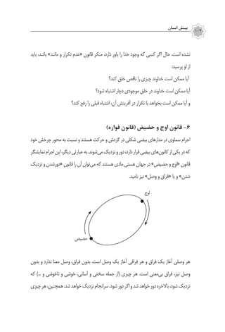 ‫انسان‬ ‫بينش‬
104
‫باید‬ ،‫باشد‬ »‫مانند‬ ‫و‬ ‫تکرار‬ ‫«عدم‬ ‫قانون‬ ‫منکر‬ ،‫دارد‬ ‫باور‬ ‫را‬ ‫خدا‬ ‫وجود‬ ‫که‬ ‫کسی‬ ‫اگر‬ ‫حال‬ .‫است‬ ‫نشده‬
:‫پرسید‬ ‫او‬ ‫از‬
‫کند؟‬ ‫خلق‬ ‫ناقص‬ ‫را‬ ‫چیزی‬ ‫خداوند‬ ‫است‬ ‫ممکن‬ ‫آیا‬
‫شود؟‬ ‫اشتباه‬ ‫دچار‬ ‫موجودی‬ ‫خلق‬ ‫در‬ ‫خداوند‬ ‫است‬ ‫ممکن‬ ‫آیا‬
‫کند؟‬ ‫رفع‬ ‫را‬ ‫قبلی‬ ‫اشتباه‬ ،‫آن‬ ‫آفرینش‬ ‫در‬ ‫تکرار‬ ‫با‬ ‫بخواهد‬ ‫است‬ ‫ممکن‬ ‫آیا‬ ‫و‬
)‫فواره‬ ‫(قانون‬ ‫حضیض‬ ‫و‬ ‫اوج‬ ‫قانون‬ ‌-6
‫خود‬‫چرخش‬‫محور‬‫به‬‫نسبت‬‫و‬‫هستند‬‫حرکت‬‫و‬‫گردش‬‫در‬‫شکلی‬‫بیضی‬‫مدارهای‬‫در‬‫سماوی‬‫اجرام‬
‫نمایشگر‬‫اجرام‬‫این‬،‫دیگر‬‫عبارتی‬‫به‬.‫‌شوند‬‫ی‬‫م‬‫نزدیک‬‫و‬‫دور‬،‫دارد‬‫قرار‬‫بیضی‬‫‌های‬‫ن‬‫کانو‬‫از‬‫یکی‬‫در‬‫که‬
‫نزدیک‬‫و‬‫«دورشدن‬‫قانون‬‫را‬‫آن‬‫‌توان‬‫ی‬‫م‬‫که‬‫هستند‬‫مادی‬‫هستی‬‫جهان‬‫در‬»‫حضیض‬‫و‬‫«اوج‬‫قانون‬
.‫نامید‬ ‫نیز‬ »‫وصل‬ ‫و‬ ‫«فراق‬ ‫یا‬ ‫و‬ »‫شدن‬
‫بدون‬ ‫و‬ ‫ندارد‬ ‫معنا‬ ‫وصل‬ ،‫فراق‬ ‫بدون‬ .‫است‬ ‫وصل‬ ‫یک‬ ‫آغاز‬ ‫فراقی‬ ‫هر‬ ‫و‬ ‫فراق‬ ‫یک‬ ‫آغاز‬ ‫وصلی‬ ‫هر‬
‫که‬ )... ‫و‬ ‫ناخوشی‬ ‫و‬ ‫خوشی‬ ،‫آسانی‬ ‫و‬ ‫سختی‬ ‫جمله‬ ‫(از‬ ‫چیزی‬ ‫هر‬ .‫است‬ ‫‌معنی‬‫ی‬‫ب‬ ‫فراق‬ ،‫نیز‬ ‫وصل‬
‫چیزی‬‫هر‬،‫همچنین‬.‫شد‬‫خواهد‬‫نزدیک‬‫سرانجام‬،‫شود‬‫دور‬‫اگر‬‫و‬‫شد‬‫خواهد‬‫دور‬‫باالخره‬،‫شود‬‫نزدیک‬
‫اوج‬
‫حضیض‬
 