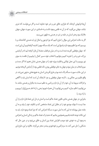 ‫بينشي‬ ‫اشكاالت‬
29
‫شری‬ ‫که‬ ‫‌خواست‬‫ی‬‫م‬ ‫اگر‬ ‫و‬ ‫است‬ ‫خداوند‬ ‫خود‬ ‫شر‬ ‫و‬ ‫خیر‬ ‫خالق‬ ‫و‬ ‫طراح‬ ‫که‬ ‫‌اند‬‫ه‬‫کرد‬ ‫فراموش‬ ‫‌ها‬‫ن‬‫آ‬
‫جهان‬ ،‫جهان‬ ‫صورت‬ ‫این‬ ‫در‬ .‫فسادی‬ ‫نه‬ ‫و‬ ‫داشت‬ ‫وجود‬ ‫ظلمی‬ ‫نه‬ ‫آن‬ ‫در‬ ‫که‬ ‫‌آفرید‬‫ی‬‫م‬ ‫جهانی‬ ،‫نباشد‬
.‫‌رسید‬‫ی‬‫نم‬ ‫ظهور‬ ‫به‬ ‫هستی‬ ‫در‬ ،‫شر‬ ‫بر‬ ‫غلبه‬ ‫در‬ ‫انسان‬ ‫هنر‬ ‫و‬ ‫بود‬ ‫مالیک‬
‫یا‬ ‫و‬ ‫‌اند‬‫ه‬‫گذاشت‬ ‫هستی‬ ‫به‬ ‫پا‬ ‫او‬ ‫امثال‬ ‫و‬ ‫فرعون‬ ‫چرا‬ ‫که‬ ‫کنیم‬ ‫طرح‬ ‫را‬ ‫سؤال‬ ‫این‬ ‫اعتراض‬ ‫حالت‬ ‫به‬ ‫اگر‬
‫است‬‫این‬،‫آن‬‫و‬‫‌ایم‬‫ه‬‫گرفت‬‫نادیده‬‫را‬‫مهم‬‫مسأله‬‫یک‬‫که‬‫است‬‫این‬‫پاسخ‬،‫دارد‬‫وجود‬‫ظلم‬‫چرا‬‫که‬‫بپرسیم‬
‫آزمایشی‬ ‫در‬ ‫تا‬ ‫ایم‬ ‫گرفته‬ ‫قرار‬ ‫آن‬ ‫متضاد‬ ‫قطب‬ ‫دو‬ ‫میان‬ ‫در‬ ‫ما‬ ‫و‬ ‫است‬ ‫شده‬ ‫آفریده‬ ‫‌قطبی‬‫و‬‫‌د‬‫جهان‬ ‫که‬
‫سوی‬ ‫به‬ ‫ظلمت‬ ‫از‬ ‫و‬ ‫بیابیم‬ ‫را‬ ‫کمال‬ ‫مسیر‬ ،‫خود‬ ‫انتخاب‬ ‫با‬ ‫بتوانیم‬ ‫و‬ ‫کنیم‬ ‫تجربه‬ ‫را‬ ‫شر‬ ‫و‬ ‫خیر‬ ،‫بزرگ‬
‫و‬ ‫سمت‬ ‫اگر‬ ‫اما‬ .‫دهیم‬ ‫نشان‬ ‫هستی‬ ‫جهان‬ ‫در‬ ‫را‬ ‫خود‬ ‫ویژه‬ ‫قابلیت‬ ‫و‬ ‫توانایی‬ ‫عمل‬ ‫این‬ ‫با‬ ‫و‬ ‫برویم‬ ‫نور‬
.‫بودیم‬‫گریخته‬‫آزمایش‬‫از‬،‫بود‬‫قطبی‬‫تک‬،‫بودن‬‫‌قطبی‬‫و‬‫‌د‬‫جای‬‫به‬‫جهان‬‫و‬‫نبود‬‫میان‬‫در‬‫انتخاب‬‫و‬‫سو‬
‫در‬ .‫‌شد‬‫ی‬‫نم‬ ‫منتهی‬ ‫هدفی‬ ‫هیچ‬ ‫به‬ ‫انسان‬ ‫آفرینش‬ ‫طرح‬ ‫و‬ ‫بود‬ ‫شده‬ ‫پاک‬ ‫مسأله‬ ‫صورت‬ ،‫حالت‬ ‫این‬ ‫در‬
‫آگاهی‬ ‫با‬ ‫باید‬ ‫انسان‬ ‫که‬ ‫است‬ ‫آن‬ ‫الینفک‬ ‫جزء‬ ‫و‬ ‫‌قطبی‬‫و‬‫‌د‬‫جهان‬ ‫الزمه‬ ... ‫و‬ ‫عدالتی‬ ‫بی‬ ‫و‬ ‫ظلم‬ ‫واقع‬
‫ما‬ .‫نباشد‬ ‫هستی‬ ‫و‬ ‫دیگران‬ ‫به‬ ‫نسبت‬ ‫ظلم‬ ‫به‬ ‫راضی‬ ‫و‬ ‫دارد‬ ‫باز‬ ‫آن‬ ‫از‬ ‫را‬ ‫خود‬ ،‫آن‬ ‫به‬ ‫مربوط‬ ‫ادراکات‬ ‫و‬
‫و‬ ‫برویم‬ ‫را‬ )‫حسین(ع‬ ‫امام‬ ‫راه‬ ‫یا‬ ‫یعنی‬ ‫شویم؛‬ ‫همراه‬ ‫آن‬ ‫با‬ ‫‌توانیم‬‫ی‬‫م‬ ‫و‬ ‫کنیم‬ ‫مبارزه‬ ‫ظلم‬ ‫با‬ ‫‌توانیم‬‫ی‬‫م‬
.‫را‬ ‫یزید‬ ‫راه‬ ‫یا‬
‫آن‬ ‫از‬ ‫و‬ ‫دارد‬ ‫قرار‬ ‫تضاد‬ ‫این‬ ‫دل‬ ‫در‬ ‫انسان‬ ‫و‬ ‫است‬ ‫حاکم‬ ‫تضاد‬ ‫قانون‬ ،‫مادی‬ ‫هستی‬ ‫جهان‬ ‫در‬ ،‫بنابراین‬
‫آن‬ ‫به‬ ‫و‬ ‫بیابد‬ ‫را‬ ‫خود‬ ‫تکلیف‬ ‫و‬ ‫کند‬ ‫مشخص‬ ‫تضاد‬ ‫این‬ ‫مقابل‬ ‫در‬ ‫را‬ ‫خود‬ ‫موضع‬ ‫بتواند‬ ‫تا‬ ‫نیست‬ ‫جدا‬
‫به‬ ‫باید‬ .‫دارد‬ ‫وجود‬ ‫تضاد‬ ‫چرا‬ ‫که‬ ‫کند‬ ‫اعتراض‬ ‫مسأله‬ ‫صورت‬ ‫اصل‬ ‫به‬ ‫که‬ ‫این‬ ‫نه‬ ‫بپوشاند؛‬ ‫عمل‬ ‫جامه‬
‫اعتراض‬‫و‬‫انسان‬‫زندگی‬‫بر‬‫حاکم‬‫تضاد‬‫درک‬‫عدم‬‫که‬‫بدانیم‬‫همچنین‬‫و‬‫باشیم‬‫داشته‬‫توجه‬‫نکات‬‫این‬
‫که‬ ‫حال‬ ‫عین‬ ‫در‬ ‫و‬ ‫‌شود‬‫ی‬‫م‬ ‫خالق‬ ‫و‬ ‫انسان‬ ‫بین‬ ‫تضاد‬ ‫افزایش‬ ‫موجب‬ ‫خود‬ ‫خودی‬ ‫به‬ ،‫آن‬ ‫وجود‬ ‫به‬
‫این‬ ‫طرح‬ ،‫این‬ ‫بر‬ ‫عالوه‬ .‫‌گردد‬‫ی‬‫م‬ ‫منجر‬ ‫بیشتر‬ ‫خودخوری‬ ‫و‬ ‫سردرگمی‬ ‫به‬ ،‫کند‬ ‫نمی‬ ‫حل‬ ‫را‬ ‫مشکلی‬
 